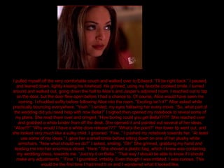 I pulled myself off the very comfortable couch and walked over to Edward. “I’ll be right back.” I paused, and leaned down, lightly kissing his forehead. He grinned, using my favorite crooked smile. I turned around and walked out, going down the hall to Alice’s and Jasper’s adjoined room. I reached out to tap on the door, but the door flew open before I had a chance to. Of course, Alice would have seen me coming. I chuckled softly before following Alice into the room. “Exciting isn’t it?” Alice asked while practically bouncing everywhere. “Yeah.” I smiled, my eyes following her every move. “So, what part of the wedding did you need help with now Bella?” I sighed then opened my notebook to reveal some of my plans. She read them over and cringed. “How boring could you get Bella??!?!” She reached over and grabbed a white binder from off the desk. She opened it and pointed out several of her ideas. “Alice!!!!” “Why would I have a white dove release???” “What’s the point?” Her lower lip went out, and she looked very much like a sulky child. I groaned. “Fine..” I pushed my notebook towards her. “At least use some of my ideas.” I gave her a small smile before sitting down on one of her plushy white armchairs. “Now what should we do?” I asked, smiling. “Oh!” She grinned, grabbing my hand and leading me into her enormous closet. “Here.” She shoved a plastic bag, which I knew was containing my wedding dress, towards me. “Just try it on Bella.” “That way I should be able to know if I should make any adjustments.” “Fine.” I grumbled, irritably. Even though I was irritated, I was curious. This would be the first time I had tried it on and I wondered what it looked like. 