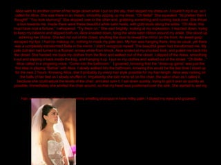 Alice went to another corner of her large closet while I put on the slip, then slipped my dress on. I couldn’t zip it up, so I called for Alice. She was there in an instant, smoothly zipping up my dress. “Oh Bella!” She squealed. “Its prettier then I thought!” “You look stunning!” She skipped over to the other end, grabbing something and running back over. She thrust a box towards me. Inside there were these beautiful white satin heels, with gold studs along the sides. “Oh Alice, this must have cost a fortune.” I whispered. “Try them on.” She said brightly, looking at my expression. I reached down, trying to keep my balance and slipped both on. Alice kneeled down, tying the white satin ribbon around my ankle. She stood up admiring her choice. She led me out of the closet, shutting the door to reveal the mirror on the front. An awed gasp escaped my lips. I had no makeup on, nothing to mask my pale skin. My hair was hanging there, limp as usual, yet there was a completely transformed Bella in the mirror. I didn’t recognize myself. The beautiful gown had transformed me. My pale dull skin had turned to a flushed, snowy white from shock. Alice smiled at my shocked look, and pulled me back into the closet. She handed me back my clothes from the floor and walked out of the closet. I slipped of the dress, smoothing it out and slipping it back inside the bag, and hanging it up. I put on my clothes and walked out of the closet. “Oh Bella…” Alice called in a singsong voice. “Come into the bathroom.”  I groaned, knowing that the “dress-up game” was just the first step in playing “Barbie” with Alice. I slowly walked into the bathroom, knowing this would be the last time I stood up for the next 2 hours. Knowing Alice, she’d probably try every hair style possible for my hair length. Alice was rocking on the balls of her feet as I slowly shuffled in. Impatiently she told me to sit on the chair, the salon chair as I called it, because she could adjust the levels of the chair, and also spin it. I sat down quickly, trying to get it over as quickly as possible. Immediately she whirled the chair around, so that my head was positioned over the sink. She started to wet my hair, squeezing a dollop of very yummy smelling shampoo in here milky palm. I closed my eyes and groaned.   
