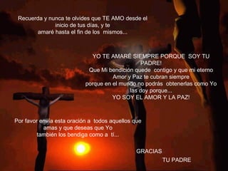 Recuerda y nunca te olvides que TE AMO desde el inicio de tus días, y te amaré hasta el fin de los  mismos... GRACIAS Por favor envía esta oración a  todos aquellos que amas y que deseas que Yo también los bendiga como a  tí...               YO TE AMARÉ SIEMPRE PORQUE  SOY TU PADRE! Que Mi bendición quede  contigo y que mi eterno Amor y Paz te cubran siempre porque en el mundo no podrás  obtenerlas como Yo las doy porque... YO SOY EL AMOR Y LA PAZ! TU PADRE 