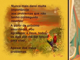 Nunca mais darei muita importância  aos problemas que não tenho conseguido resolver A partir do próximo amanhecer, vou agradecer a Deus, todos os dias por me dar forças para viver,  Apesar dos meus problemas. 