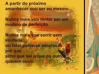 A partir do próximo amanhecer vou ser eu mesmo.  Nunca mais vou tentar ser um modelo de perfeição.  Nunca mais vou sorrir sem vontade  ou falar palavras amorosas por que  acho que sei o que os outros querem ouvir.   