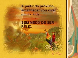 A partir do próximo amanhecer vou viver  minha vida,  SEM MEDO DE SER FELIZ. 