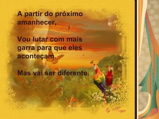 A partir do próximo amanhecer,  Vou lutar com mais garra para que eles aconteçam.  Mas vai ser diferente. 