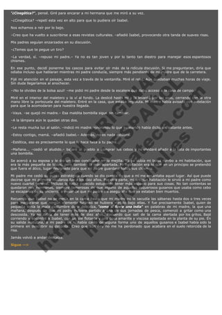 "¿Cinegética?", pensé. Giré para encarar a mi hermana que me miró a su vez.
–¿Cinegética? –repetí esta vez en alto para que lo pudiera oír Isabel.
Nos echamos a reír por lo bajo.
–Creo que ha vuelto a suscribirse a esas revistas culturales. –añadió Isabel, provocando otra tanda de suaves risas.
Mis padres seguían enzarzados en su discusión.
–¿Temes que te pegue un tiro?
–La verdad, sí. –repuso mi padre.– Ya no es tan joven y por lo tanto tan diestro para manejar esos espantosos
chismes.

V
FA ER
ht
N SI
tp F Ó
:// IC N
V
ht O E O
tp .c N RI
:// os ES G
vo a P IN
.h te AÑ AL
ol ca O ,
.e .c L
s o
m

En ese punto, decidí ponerme los cascos para evitar oír más de la ridícula discusión. Si me preguntaran, diría que
odiaba incluso que hablaran mientras mi padre conducía, siempre más pendiente de mi madre que de la carretera.
Fijé mi atención en el paisaje, esta vez a través de la ventanilla. Miré el reloj. Aún quedaban muchas horas de viaje.
Sin duda llegaríamos al anochecer.
–¡No te olvides de la bolsa azul! –me pidió mi padre desde la escalera que daba acceso a la casa de campo.

Miré en el interior del maletero y la ví al fondo. La deslicé hasta mí y la levanté por las asas, cerrando con la otra
mano libre la portezuela del maletero. Entré en la casa, que estaba impoluta. Mi madre había avisado con antelación
para que la acomodaran para nuestra llegada.
–Vaya. –se quejó mi madre.– Esa maldita bombilla sigue sin cambiar.
–A la lámpara aún le quedan otras dos.

–Le resta mucha luz al salón. –indicó mi madre, ignorando lo que su marido había dicho un instante antes.
–Estoy contigo, mamá. –añadió Isabel.– Además, no es nada estético.
–Estética, eso es precisamente lo que le hace falta a tu padre.

–Mañana... –cedió el aludido.– bajaré al pueblo a comprar los cebos y no olvidaré añadir a la lista de importantes
una bombilla.
Se acercó a su esposa y le dio un beso conciliador en la mejilla. Yo ya subía mi bolsa rumbo a mi habitación, que
era la más pequeña de todas, pero también la más apartada. Mi habitación era lo que en un principio se pretendió
que fuera el ático, lugar designado para que mi padre guardase todos sus chismes.
Mi padre me cedió su punto estratégico cuando se dio cuenta de que a mí me encantaba aquel lugar. Así que puede
decirse que mi primera mudanza fue a los diez años. Por otra parte, mi antigua habitación le sirvió a mi padre como
nuevo cuartel general. Incluso le había parecido estupendo tener más espacio para sus cosas. No tan contentas se
quedaron mis hermanas, siempre temerosas de que alguno de aquellos asquerosos gusanos que usaba como cebo
se escaparan de su encierro, a pesar de que mi padre les aseguraba que ya estaban bien muertos.
Recuerdo que Isabel no se metía en la cama hasta que mi madre no le sacudía las sábanas hasta dos o tres veces
para asegurarse que ningún elemento foráneo se hubiera metido bajo ellas. Y fue precisamente Isabel, quien de
pequeña tenía la mala costumbre de ir descalza, "como si fuera una india" en palabras de mi madre, la que una
mañana, después de que mi padre hubiera partido a una de sus jornadas de pesca, comenzó a gritar como una
descosida. Yo no debía de tener más de diez años. Recuerdo que salí de la cama alertada por los gritos. Bajé
corriendo y encontré a Isabel, con un pie flotante y una cosa amarilla y viscosa aplastada en la planta de su pie. En
su salida matutina, a mi padre se le había caído de alguna forma uno de aquellos gusanos e Isabel había sido la
primera en descubrir su despiste. Creo que aún hoy no me ha perdonado que acabara en el suelo retorcida de la
risa.
Jamás volvió a andar descalza.
Sigue -->

 