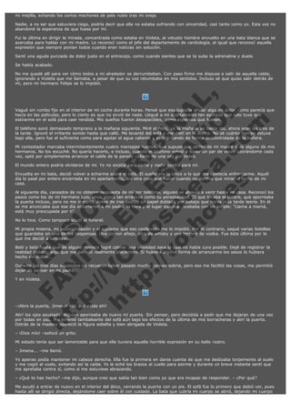 mi mejilla, echando los cortos mechones de pelo rubio tras mi oreja.
Nadie, a no ser que estuviera ciego, podría decir que ella no estaba sufriendo con sinceridad, casi tanto como yo. Esta vez no
abandoné la esperanza de que fuese por mí.
Fui la última en dirigir la mirada, concentrada como estaba en Violeta, al vetusto hombre envuelto en una bata blanca que se
acercaba para hablar con mi madre. Lo reconocí como el jefe del departamento de cardiología, al igual que reconocí aquella
expresión que siempre ponían todos cuando eran noticias sin solución.
Sentí una aguda punzada de dolor justo en el entrecejo, como cuando sientes que se te sube la adrenalina y duele.
Se había acabado.
No me quedé allí para ver cómo todos a mi alrededor se derrumbaban. Con paso firme me dispuse a salir de aquella celda,
ignorando a Violeta que me llamaba, a pesar de que su voz retumbaba en mis sentidos. Incluso sé que quiso salir detrás de
mí, pero mi hermano Felipe se lo impidió.

V
FA ER
ht
N SI
tp F Ó
:// IC N
V
ht O E O
tp .c N RI
:// os ES G
vo a P IN
.h te AÑ AL
ol ca O ,
.e .c L
s o
m

 
 

Vagué sin rumbo fijo en el interior de mi coche durante horas. Pensé que eso lograría aliviar algo mi dolor, como parecía que
hacía en las películas, pero lo cierto es que no sirvió de nada. Llegué a mi apartamento tan agotada que sólo tuve que
estirarme en el sofá para caer rendida. Mis sueños fueron desapacibles, como esperaba que fueran.
El teléfono sonó demasiado temprano a la mañana siguiente. Miré el reloj, ya la mañana se había ido, ahora eran las tres de
la tarde. Ignoré el irritante sonido hasta que calló. Me levanté del sofá y me metí en la ducha. No sé cuánto tiempo estuve
bajo ella, pero fue el suficiente como para agotar el agua caliente y salir tiritando de forma descontrolada de la bañera.
Mi contestador marcaba intermitentemente cuatro mensajes nuevos, que supuse que serían de mi madre o de alguno de mis
hermanos. No los escuché. No quería hacerlo, e incluso, cuando el teléfono volvió a sonar un par de veces azorándome cada
vez, opté por simplemente arrancar el cable de la paredy callarlo de una vez por todas.
El mundo entero podría olvidarse de mí. Yo no existía para nadie y nadie existía para mí.

Envuelta en mi bata, decidí volver a echarme sobre el sofá. El sueño era lo único a lo que me apetecía enfrentarme. Aquél
día lo pasé por entero encerrada en mi apartamento, sin otra cosa que hacer cuando no dormía que mirar el techo de mi
casa.
Al siguiente día, cansados de no obtener respuesta de mí por teléfono, alguien se atrevió a venir hasta mi casa. Reconocí los
pasos como los de mi hermano Luis, unos pasos tan erráticos como su personalidad. Oí que tocaba el timbre, que aporreaba
la puerta incluso, pero no me importó. Antes de irse deslizó un papel doblado por debajo que horas más tarde leería. En él
se me anunciaba que ese día enterrarían a mi padre, la hora y el lugar exactos. Acababa con un simple: "Llama a mamá,
está muy preocupada por ti".
No lo hice. Como tampoco acudí al funeral.

Mi propia miseria, mi autocompasión y el egoísmo que eso conllevaba me lo impidió. Por el contrario, saqué varias botellas
que guardaba en una de las despensas. Una de ron añejo, otra de whisky y una tercera de vodka. Fue ésta última por la
que me decidí a empezar.
Bebí y bebí hasta que de alguna manera logré calmar una ansiedad para la cual no había cura posible. Dejé de registrar la
realidad incluso, algo que me pareció realmente placentero. Si hubiera alguna forma de arrancarme los sesos lo hubiera
hecho sin dudar...
Durante los tres días siguientes no recuerdo haber pasado mucho tiempo sobria, pero eso me facilitó las cosas, me permitió
dejar de pensar en mi padre.
Y en Violeta.
 
 

–¡Abre la puerta, Jimena! ¡Sé que estás ahí!

Abrí los ojos asustada. Alguien aporreaba de nuevo mi puerta. Sin pensar, pero decidida a pedir que me dejaran de una vez
por todas en paz, me levanté tambaleante del sofá aún bajo los efectos de la última de mis borracheras y abrí la puerta.
Detrás de la madera apareció la figura esbelta y bien abrigada de Violeta.
– ¡Dios mío! –sofocó un grito.

Mi estado tenía que ser lamentable para que ella tuviera aquella horrible expresión en su bello rostro.
– Jimena... –me llamó.
Yo apenas podía mantener mi cabeza derecha. Ella fue la primera en darse cuenta de que me deslizaba torpemente al suelo
y me cogió al vuelo, evitando así la caída. Yo le eché los brazos al cuello para asirme y durante un breve instante sentí que
me apretaba contra sí, como si me estuviese abrazando.
– ¿Qué te has hecho? –me dijo, aunque creo que sabía tan bien como yo que era incapaz de responder. – ¿Por qué?
Me ayudó a entrar de nuevo en el interior del ático, cerrando la puerta con un pie. El sofá fue lo primero que debió ver, pues
hasta allí se dirigió directa, dejándome caer sobre él con cuidado. La bata que cubría mi cuerpo se abrió, dejando mi cuerpo

 