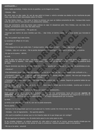 continuación...:
Como había prometido, Violeta me dio la pastilla y yo la tragué con avidez.
–Gracias. –dije.
Me miró, pero no dijo nada. En vez de eso estiró el brazo y volvió a enredar sus dedos en mis mechones de pelo
rubio, que ahora caían descuidados sobre mi frente.
–Te has hecho mayor... –fue como si fuera la primera vez que se hallara consciente de ello.– Aunque éste nuevo
corte de pelo tuyo te hace parecer una adolescente rebelde...
Ante ese comentario, alcé las manos para ordenar en algo mi desastroso pelo. Pero Violeta, una vez más, me lo
impidió, sonriéndome como sólo ella sabía hacer.

V
FA ER
ht
N SI
tp F Ó
:// IC N
V
ht O E O
tp .c N RI
:// os ES G
vo a P IN
.h te AÑ AL
ol ca O ,
.e .c L
s o
m

–No. –protestó suavemente. – Me gusta así.

–Supongo que dentro de poco tendrás que irte... –dije triste, al darme cuenta de la hora tardía que marcaba el
reloj.
–No, me quedaré aquí esta noche.
La sorpresa se reflejó en mi cara.
–¿Por qué?

–Para asegurarme de que estás bien. Y porque quiero. ¿Alguna duda más? –preguntó algo burlonamente.

–Cuidado. –dije con voz seca. – No te portes demasiado bien conmigo o comenzaré a pensar que me quieres.
–Es que yo te quiero. –afirmó.
La miré.

–Eso es algo muy difícil de creer. –me levanté, nerviosa, y recogí mi plato para depositarlo dentro del fregadero. Le
hablé dándole la espalda. –Han pasado ocho años... Pero supongo que eso da igual... –mastiqué las palabras llena
de rabia.
–Sigues teniendo esa idea equivocada de mí. Si me fui de aquella manera fue por ti. –rebatió ella poniéndose en pie.
–¿Perdona?

–Eras demasiado joven para saber con exactitud qué era lo que querías. No deseaba añadir más confusión a tu...
–¿Confusión? –alcé la voz, lo que me valió otro pinchazo en las sienes, aún así lo ignoré. –No creo que tengas idea
de lo que verdaderamente me hizo perder el rumbo...
–¿Tenemos que discutir esto ahora? –con esta frase me mostró todo su malestar. Seguía sin gustarle hablar de sus
sentimientos.
–Por supuesto que no. Es más, ya no tiene caso. Hace mucho tiempo que te he olvidado. –juraría que vi cómo el
azul de sus ojos se oscurecía.
–No esperaba menos de ti. Sabía que sólo era un capricho de adolescente...

Sentí ganas de reírme a carcajadas. Acababa de nombrar mis sentimientos hacia ella como un capricho de
adolescente. Me pregunté cómo lo llamaría si le dijera que ese capricho de adolescente aún seguía tan vivo como el
primer día y que verla de nuevo sólo había sumado en mí mayor desesperación por no tenerla.
La miré.

La tenía a tan sólo dos pasos de mí, aún así no podía alcanzarla.
Nunca podría.

–Siempre me he preguntado qué es lo que pasa por tu mente cuando me miras de ese modo. –me dijo.
– Olvídalo. –me reí ligeramente. – No querrás saberlo.
–¿Por qué te empeñas en pensar que no me importa nada de lo que tenga que ver contigo?
–Me da igual que te importe o no. Es tarde tanto para lo uno como para lo otro.

Si las miradas matasen, yo estaría yaciendo sin vida sobre el suelo de mi cocina, porque aquella mirada que me
dirigió fue la más fiera que he visto jamás en toda mi existencia. Hubiera asustado hasta a una pantera.
–Me voy a la cama. –anuncié.

 