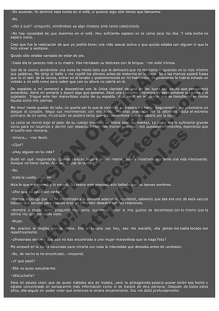 –De acuerdo. Yo dormiré esta noche en el sofá, si quieres algo sólo tienes que llamarme.
–No.
–¿No a qué? –preguntó, sintiéndose ya algo molesta ante tanta cabezonería.
–No hay necesidad de que duermas en el sofá. Hay suficiente espacio en la cama para las dos. Y esta noche no
espero visita.
Creo que fue la realización de que yo podría tener una vida sexual activa o que quizás estaba con alguien lo que la
hizo volver a sentarse.
Quizás sólo estaba cansada de estar de pie.
–Cada día te pareces más a tu madre. Has heredado su destreza con la lengua. –me soltó irónica.

V
FA ER
ht
N SI
tp F Ó
:// IC N
V
ht O E O
tp .c N RI
:// os ES G
vo a P IN
.h te AÑ AL
ol ca O ,
.e .c L
s o
m

Salí de la cocina lanzándole una risita de medio lado que le demostró que no me había disgustado en lo más mínimo
sus palabras. Me dirigí al baño y me cepillé los dientes antes de meterme en la cama. Bajo las mantas esperé hasta
que la oí salir de la cocina, entrar en el lavabo y posteriormente en mi habitación. Seguramente le habría echado un
vistazo a mi sofá como para saber que con su altura no cabría en él.
De espaldas a mí comenzó a desvestirse con la única claridad de una de las luces del pasillo que permanecía
encendida. Abrió mi armario y buscó algo que ponerse. Sacó una camiseta y terminó de desbrocharse la camisa y el
sujetador. Tragué ante tan maravillosa visión de su espalda. Algo sentí en mi centro que se transformó en forma
líquida entre mis piernas.
Me moví hasta quedar de lado, no quería ver lo que la visión de su trasero me haría. Seguramente me provocaría un
ataque al corazón. Seguí sus movimientos con mis oídos. Mientras avanzaba por la alfombra hasta el extremo
contrario de mi cama, mi corazón se aceleró tanto que creí seriamente que me saldría por la boca.
La cama se movió bajo el peso de su cuerpo mientras se metía bajo las mantas. La cama era lo suficiente grande
como para no tocarnos y dormir con espacio. Desde ese momento ambas nos quedamos inmóviles, esperando que
el sueño nos venciera.
–Jimena... –me llamó.
–¿Qué?

–¿Hay alguien en tu vida?

Dudé en qué responderle. Quería parecer segura de mí misma, quería mostrarle que tenía una vida interesante.
Aunque no fuera cierto. Aún así, le dije la verdad.
–No.

–Date la vuelta. –me instó.

Hice lo que me ordenó y la encaré. Su rostro más precioso aún bañado por las tenues sombras.
–¿Por qué no estás con nadie?

–Porque supongo que no he encontrado a la persona adecuada. –contesté, sabiendo que ése era uno de esos vacuos
tópicos que servían para cuando eras un completo desastre con las relaciones.
–Hombre o mujer. –me preguntó muy seria, queriendo saber si mis gustos se decantaban por lo mismo que la
última vez que me había visto.
–Mujer.

Me acarició la mejilla con la mano. Era la tercera vez hoy, eso me extrañó, ella jamás me había tocado tan
repetitivamente.
–¿Pretendes decirme que aún no has encontrado a una mujer maravillosa que te haga feliz?

Me amparé en la cierta oscuridad para mirarla con toda la intensidad que deseaba antes de contestar.
–No, de hecho la he encontrado. –respondí.
–¿Y qué pasó?
–Ella no quiso escucharme.
–¿Escucharte?

Para mí estaba claro que de quien hablaba era de Violeta, pero la protagonista parecía querer omitir ese hecho y
estaba concentrada en sonsacarme más información como si se tratara de otra persona. Después de todos estos
años, ella seguía sin poder creer que entonces la amara sinceramente. Eso me dolió profundamente.

 