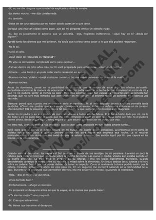 –Sí, no me dio ninguna oportunidad de explicarle cuánto la amaba.
–Lo siento mucho. –me dijo consternada.
–Yo también.
–Debe de ser una estúpida por no haber sabido apreciar lo que tenía.
Sofoqué una risa tan rápido como pude, aún así mi garganta emitió un extraño ruido.
–Sí, ése es justamente el adjetivo que yo utilizaría. –dije, fingiendo indiferencia. –¿Qué hay de ti? ¿Estás con
alguien?
Apreté tanto los dientes que me dolieron. No sabía que tuviera tanto pavor a lo que ella pudiera responder.

V
FA ER
ht
N SI
tp F Ó
:// IC N
V
ht O E O
tp .c N RI
:// os ES G
vo a P IN
.h te AÑ AL
ol ca O ,
.e .c L
s o
m

–No lo sé.
Fruncí el ceño.

–¿Qué clase de respuesta es "no lo sé"?

–Mi vida es demasiado complicada como para explicar...

–Tal vez dentro de ocho años más por fin esté preparada para entenderla. –interrumpí mordaz.
–Jimena... –me llamó y yo pude notar cierto cansancio en su voz.

–Buenas noches, Violeta. –zanjé cualquier comienzo de una nueva conversación y me di la vuelta.
–Buenas noches.

Antes de dormirme, pensé en la posibilidad de abrazarla con la excusa de estar bajo los efectos del sueño.
Necesitaba encontrar la manera de acercarme a ella. No podía soportar el hecho de que estuviera tan cerca de mí y
que yo no pudiera sentir al menos su calor. Pero mis opciones eran tan escasas y mis artes para la comedia tan
pésimas que no tuve más remedio que permanecer en mi sitio ante el enorme riesgo de ponerme en evidencia una
vez más.
Siempre pensé que cuando me enamorara sería maravilloso. Ni el más infausto de mis augurios prometía tanta
desdicha. ¿Cómo era posible que esta mujer consiguiera atravesar todas mis defensas e instalarse en mi corazón
eternamente? Ella ni siquiera había tenido tal pretensión, lo que sumaba más misterio a mi desgracia.
Pensé en mi padre y en sus deseos de morir viéndonos a todos siendo felices. Él lo había hecho todo por mí, me lo
dio todo y yo no pude darle lo único que me pidió. Empiezo a creer en serio que no sé como ser feliz. Si él pudiera
verme ahora, desde algún lugar, estoy segura de que estaría sufriendo por mi atribulada vida.
No eres real, ¿verdad, Violeta? Es imposible que lo seas como imposible es que pueda amarte tanto...

Recé para que al menos el sueño viniera en mi busca, no quería seguir pensando. La presencia en mi cama de
Violeta había dado paso a que encontrara dificultades para lograr esa empresa esa noche. La oí respirar
profundamente, a un ritmo que me avisó de que ya estaba dormida. Ese sonido logró por fin que cayera en los
brazos de la inconsciencia.

Cuando volví a despertar, los rayos del Sol pasaban a través de las rendijas de mi persiana. Levanté un poco la
cabeza para mirar el reloj que reposaba sobre la mesita de noche. Las nueve y media. Violeta aún estaba sumida en
su sueño profundo. La miré bajo el amparo de su letargo. Tenía los labios ligeramente fruncidos, su pelo
desordenado cayendo la mitad sobre su rostro y la mitad sobre la almohada. Un brazo debajo de su cabeza y el otro
sobre su cadera. Decidí que las diosas debían de tener su aspecto. Como si realmente hubiera podido sentir que la
estaba mirando, lentamente abrió los ojos para mí. En un segundo me encontré nadando en la profundidad de su
azul. Durante unos segundos que parecieron eternos, ella me devolvió la mirada, igualando la intensidad.
–Hola. –dijo al fin con la voz ronca.
–¿Has dormido bien?
–Perfectamente. –ahogó un bostezo.
–Te prepararé el desayuno antes de que te vayas, es lo menos que puedo hacer.
–¿Te sientes mejor? –me preguntó.
–Sí. Creo que sobreviviré.
–No tienes que hacerme el desayuno.

 
