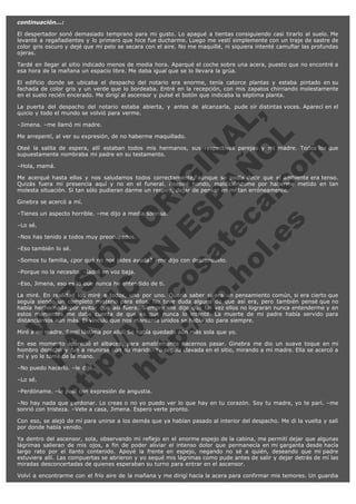 continuación...:
El despertador sonó demasiado temprano para mi gusto. Lo apagué a tientas consiguiendo casi tirarlo al suelo. Me
levanté a regañadientes y lo primero que hice fue ducharme. Luego me vestí simplemente con un traje de sastre de
color gris oscuro y dejé que mi pelo se secara con el aire. No me maquillé, ni siquiera intenté camuflar las profundas
ojeras.
Tardé en llegar al sitio indicado menos de media hora. Aparqué el coche sobre una acera, puesto que no encontré a
esa hora de la mañana un espacio libre. Me daba igual que se lo llevara la grúa.
El edificio donde se ubicaba el despacho del notario era enorme, tenía catorce plantas y estaba pintado en su
fachada de color gris y un verde que lo bordeaba. Entré en la recepción, con mis zapatos chirriando molestamente
en el suelo recién encerado. Me dirigí al ascensor y pulsé el botón que indicaba la séptima planta.

V
FA ER
ht
N SI
tp F Ó
:// IC N
V
ht O E O
tp .c N RI
:// os ES G
vo a P IN
.h te AÑ AL
ol ca O ,
.e .c L
s o
m

La puerta del despacho del notario estaba abierta, y antes de alcanzarla, pude oír distintas voces. Aparecí en el
quicio y todo el mundo se volvió para verme.
–Jimena. –me llamó mi madre.

Me arrepentí, al ver su expresión, de no haberme maquillado.

Oteé la salita de espera, allí estaban todos mis hermanos, sus respectivas parejas y mi madre. Todos los que
supuestamente nombraba mi padre en su testamento.
–Hola, mamá.

Me acerqué hasta ellos y nos saludamos todos correctamente, aunque se podía decir que el ambiente era tenso.
Quizás fuera mi presencia aquí y no en el funeral. Respiré hondo, maldiciéndome por haberme metido en tan
molesta situación. Si tan sólo pudieran darme un respiro, dejar de pensar en mí tan erróneamente.
Ginebra se acercó a mí.

–Tienes un aspecto horrible. –me dijo a media sonrisa.
–Lo sé.

–Nos has tenido a todos muy preocupados.
–Eso también lo sé.

–Somos tu familia, ¿por qué no nos pides ayuda? –me dijo con desconsuelo.
–Porque no la necesito. –ladré en voz baja.

–Eso, Jimena, eso es lo que nunca he entendido de ti.

La miré. En realidad los miré a todos, uno por uno. Quería saber si era un pensamiento común, si era cierto que
seguía siendo un completo misterio para ellos. No tuve duda alguna de que así era, pero también pensé que no
había hecho nada por evitar que así fuera. Siempre me dije que tal vez ellos no lograran nunca entenderme y en
estos momentos me daba cuenta de que es que nunca lo intenté. La muerte de mi padre había servido para
distanciarnos aún más. El vínculo que nos mantenía unidos se había ido para siempre.
Miré a mi madre. Sentí lástima por ella. Se había quedado aún más sola que yo.

En ese momento apareció el albacea, para amablemente hacernos pasar. Ginebra me dio un suave toque en mi
hombro derecho y fue a reunirse con su marido. Yo seguía clavada en el sitio, mirando a mi madre. Ella se acercó a
mí y yo le tomé de la mano.
–No puedo hacerlo. –le dije.
–Lo sé.

–Perdóname. –le pedí con expresión de angustia.

–No hay nada que perdonar. Lo creas o no yo puedo ver lo que hay en tu corazón. Soy tu madre, yo te parí. –me
sonrió con tristeza. –Vete a casa, Jimena. Espero verte pronto.
Con eso, se alejó de mí para unirse a los demás que ya habían pasado al interior del despacho. Me di la vuelta y salí
por donde había venido.
Ya dentro del ascensor, sola, observando mi reflejo en el enorme espejo de la cabina, me permití dejar que algunas
lágrimas salieran de mis ojos, a fin de poder aliviar el intenso dolor que permanecía en mi garganta desde hacía
largo rato por el llanto contenido. Apoyé la frente en espejo, negando no sé a quién, deseando que mi padre
estuviera allí. Las compuertas se abrieron y yo sequé mis lágrimas como pude antes de salir y dejar detrás de mí las
miradas desconcertadas de quienes esperaban su turno para entrar en el ascensor.
Volví a encontrarme con el frío aire de la mañana y me dirigí hacia la acera para confirmar mis temores. Un guardia

 