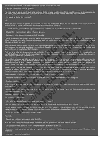 municipal controlaba la operación de la grúa, que ya remolcaba mi Audi.
–Disculpe. –me dirigí hacia el guardia.
Me miró bajo la gorra que le cubría la totalidad de las cejas y casi los ojos. Me pregunté por qué se la colocaban de
esa forma, me parecía estúpido. Supuse que quizás creían que le daba un aire más serio a su autoridad.
–¿Es usted la dueña del vehículo?
–Sí.
Antes de que pudiera sugerirle que tuviera un poco de compasión hacia mí, se adelantó para zanjar cualquier
polémica que yo pudiera enfrentarle por llevarse impunemente mi coche.
–Lo siento mucho, pero si tiene alguna reclamación ya sabe que puede hacerla en el ayuntamiento.

V
FA ER
ht
N SI
tp F Ó
:// IC N
V
ht O E O
tp .c N RI
:// os ES G
vo a P IN
.h te AÑ AL
ol ca O ,
.e .c L
s o
m

–Estupendo. –murmuré con rabia. –Muchas gracias.
–Disculpe... –dijo dándome nuevamente la espalda.

Lo que realmente me hubiera gustado hacer era mandar a la mierda a aquel guardia, a él y a sus impecables y
falsas maneras, pero sólo hubiera conseguido que me metieran en un calabozo. Con lo que me dí la vuelta para
intentar conseguir un taxi.
Nunca imaginé que conseguir un taxi libre en aquella maldita ciudad fuese tan difícil. La media hora que me tomó,
casi hizo que me pusiera a patalear en medio de la calle. Cuando al fin lo logré, le di instrucciones al taxista para
que me llevara al hospital donde trabajaba.
Pedí ver a la jefa del departamento de pediatría. Pronto me pasaron dentro de su despacho. Un extraño olor me
inundó. Debía de provenir de el material con que estaban tapizados el sillón y las dos sillas de visita. Parecía cuero,
pero no podía precisarlo con exactitud.
Me senté en unas de las sillas y miré a mi alrededor. No es que fuera la primera vez que estaba allí, pero cuando
había que esperar, lo más efectivo era observar los alrededores. Pasé los dedos por la inmensa mesa de roble,
trazando círculos al azar. Estaba a punto de que mi vida diera un rumbo inesperado. Sabía que debía empezar de
nuevo, desde cero. Pero como toda nueva cosa que me atrevía a emprender, esto también me aterraba.
Petra Collado, que así se llamaba, se unió a mí minutos más tarde. Ella siempre había mantenido un trato cordial
conmigo, e incluso me atrevería a decir que yo le agradaba. Cosa inusual, puesto que los demás internos la odiaban.
Tenía un carácter agrio, pero todos nuestros encuentros habían sido, hasta la fecha, cordiales.
–Siento mucho lo de tu padre. –me dijo nada más cerrar la puerta tras de sí.

La observé rodear la mesa y sentarse en su cómodo sillón, acomodándose la bata acto seguido.
–Gracias. –repliqué.

–Creo que sé a lo que has venido. Lo imaginé la primera vez que llamaste para hacerme saber que no ibas a venir
en unos días.
La miré, esperando que prosiguiera y me evitara así el esfuerzo de hablar, algo que últimamente parecía que me
costaba demasiadas energías.
–Vienes a pedirme la renuncia, ¿verdad?
–Sí. –admití simplemente.

–¿Hay algo que pueda hacer para evitar que hagas esa locura?

–No. No puedo ejercer ahora mismo. No sería justo. Ni siquiera sé cómo cuidarme a mí misma.

–Todos hemos pasado por algo así alguna vez. Así es la vida, Jimena. –fue la primera vez, que yo recuerde, que me
había llamado por mi nombre de pila. –No me digas que no sabías que esto pasaría en algún momento...
–Sabía que ocurriría. Pero eso no cambia nada.
Me miró.
–Espero que no te arrepientas de esta decisión.
A mí me salió como por arte de magia un intento de risa que resultó ser más bien un bufido.
–Desgraciadamente, siempre acabo arrepintiéndome de todo lo que hago.
–Jimena... –soltó cerrando los ojos y negando con la cabeza. –Puedo darte una semana más. Piénsatelo hasta
entonces.
–No creo... –comencé a replicar.

 