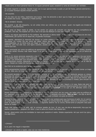 –Hazlo como un favor personal hacia mí. Si sigues pensando igual, aceptaré tu carta de dimisión sin rechistar.
No podía negarme a aquello. Aquella mujer con la que apenas había cruzado un par de frases, parecía estimarme y
yo no podía rechazar aquella simple petición.
–De acuerdo.
–Te he visto con los niños, realmente eres buena. Casi me atrevería a decir que la mejor que ha pasado por aquí.
No olvides eso nunca. –sentenció a media sonrisa.
–No lo olvidaré. Gracias.
Me levanté y salí del despacho, no sin antes mirar por última vez a la mujer, quien me regaló una mirada de
simpatía y entendimiento.

V
FA ER
ht
N SI
tp F Ó
:// IC N
V
ht O E O
tp .c N RI
:// os ES G
vo a P IN
.h te AÑ AL
ol ca O ,
.e .c L
s o
m

Me di prisa en llegar hasta la salida, no me sentía con ganas de coincidir con algunos de mis compañeros de
profesión. Aún así, me tropecé con uno o dos a los que les dediqué un leve asentimiento de cabeza.
Afuera, me seguía aguardando la fría mañana. Me abroché el último botón de mi abrigo y fui en busca de otro taxi,
maldiciendo, por quinta vez en aquel día, al guardia municipal.
De repente, abandoné la intención de buscar un coche público y me pareció una magnífica idea el simplemente
deambular sin rumbo fijo por entre las calles. Ahora que había abandonado mi trabajo, y de paso mi última
responsabilidad, ya no tenía prisa por llegar a ningún sitio. Me pregunté qué era lo que iba a hacer de ahora en
adelante, pero fue sólo eso, una ligera cuestión, puesto que no había nada en aquel mundo que me preocupara
menos que eso.
Seguí caminando por entre los edificios de apartamentos, que se me antojaban en esos instantes horrendos, durante
al menos veinte minutos más hasta llegar a un parque donde pude descansar mis agotados pies en un banco de
madera.
Junto a mí, pocas personas paseando a tan tempranas horas de la mañana, sólo los madrugadores o los que tenían
el inevitable deber de sacar a sus mascotas. Observé desde mi puesto la tristeza del paisaje que el Otoño otorgaba a
su paso. Las similitudes que encontré entre aquel panorama y mi propio interior fueron aplastantes . Yo estaba así,
aparentemente muerta, esperando a que llegaran tiempos mejores que fueran capaces de provocarme la vida de
nuevo. Deseé con todas mis fuerzas ser alguno de aquellos árboles.
Qué fácil es la existencia para los que no sienten.

Estos pensamientos tuvieron un inesperado efecto en mí. De repente todo lo que anhelaba era poder tomar un trago
de licor. Sólo uno. Un trago que yo estaba segura de que calmaría mi ansiedad.
Me levanté decidida en dirección a una licorería cercana, a la que yo había pasado sin dedicarle apenas un vistazo
temerosa de volver a caer en la tentación de esconderme en algo tan infecundo como el alcohol. Pero ahora esa
tentación era demasiado poderosa como para ignorarla. Simplemente quería recuperar algo de mi paz interior. Sólo
eso. Y yo ya había comprobado que el alcohol era capaz de dármela. Recordé mi promesa a Violeta, pero encubrí mi
traición diciéndome que sólo sería por esta vez.
Media hora después, tras haber gritado, peleado y casi mordido por un taxi, llegué a mi casa. Nada más abrir la
puerta me deshice de la chaqueta y del bolso, a los que abandoné con absoluta despreocupación en el suelo. Sólo
me importaba la bolsa de papel que contenían las botellas de Smirnoff y a la que yo me aferraba como a un
salvavidas.

Pensé cómicamente que acabaría por desarrollar un incondicional amor por los rusos, por haber sido los artífices de
tan espectacular destilería. Me reí en voz alta ante mi propia y estúpida ocurrencia. "Esto va bien", me dije al darme
cuenta del extraordinario humor del que ya disfrutaba sin haber probado una gota de alcohol.
Coloqué la bolsa sobre la mesita del café y fui directa a abrir una ventana para que iluminara el salón. En mi camino
de vuelta, fui dejando desperdigados los zapatos, la falda y la camisa blanca de algodón. Entré en el dormitorio y me
puse el pijama para estar del todo cómoda. Mi siguiente destino fue la cocina, donde tomé un pequeño vaso para
apurar el vodka.
Nada más sentarme en el sofá, abrí la primera botella de licor. El olor que de ella se desprendió, hizo que mis
papilas gustativas se quejaran con dolor y que la saliva se hiciera más líquida aún.
Sonreí, observando como me temblaba la mano que sostenía el vasito. Estaba expectante. Así que cerré los ojos y
me dejé llevar.

–¿Jimena?
Lo oí, pero me negué a responder.
–¿Jimena? –se volvió a repetir, esta vez con más insistencia.

 