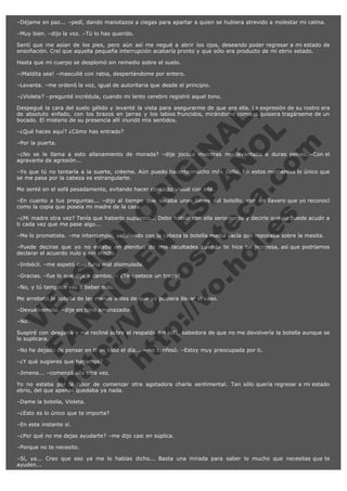 –Déjame en paz... –pedí, dando manotazos a ciegas para apartar a quien se hubiera atrevido a molestar mi calma.
–Muy bien. –dijo la voz. –Tú lo has querido.
Sentí que me asían de los pies, pero aún así me negué a abrir los ojos, deseando poder regresar a mi estado de
ensoñación. Creí que aquella pequeña interrupción acabaría pronto y que sólo era producto de mi ebrio estado.
Hasta que mi cuerpo se desplomó sin remedio sobre el suelo.
–¡Maldita sea! –mascullé con rabia, despertándome por entero.
–Levanta. –me ordenó la voz, igual de autoritaria que desde el principio.
–¿Violeta? –pregunté incrédula, cuando mi lento cerebro registró aquel tono.

V
FA ER
ht
N SI
tp F Ó
:// IC N
V
ht O E O
tp .c N RI
:// os ES G
vo a P IN
.h te AÑ AL
ol ca O ,
.e .c L
s o
m

Despegué la cara del suelo gélido y levanté la vista para asegurarme de que era ella. La expresión de su rostro era
de absoluto enfado, con los brazos en jarras y los labios fruncidos, mirándome como si quisiera tragárseme de un
bocado. El misterio de su presencia allí inundó mis sentidos.
–¿Qué haces aquí? ¿Cómo has entrado?
–Por la puerta.

–¿No se le llama a esto allanamiento de morada? –dije jocosa mientras me levantaba a duras penas. –Con el
agravante de agresión...
–Yo que tú no tentaría a la suerte, créeme. Aún puedo hacerte mucho más daño. En estos momentos lo único que
se me pasa por la cabeza es estrangularte.
Me senté en el sofá pesadamente, evitando hacer contacto visual con ella.

–En cuanto a tus preguntas... –dijo al tiempo que sacaba unas llaves del bolsillo, con un llavero que yo reconocí
como la copia que poseía mi madre de la casa.
–¿Mi madre otra vez? Tenía que haberlo supuesto... Debo hablar con ella seriamente y decirle que no puede acudir a
ti cada vez que me pase algo...
–Me lo prometiste. –me interrumpió, señalando con la cabeza la botella media vacía que reposaba sobre la mesita.
–Puede decirse que yo no estaba en plenitud de mis facultades cuando te hice tal promesa, así que podríamos
declarar el acuerdo nulo y sin efecto.
–Imbécil. –me espetó con furia mal disimulada.

–Gracias. –fue lo que dije a cambio. – ¿Te apetece un trago?
–No, y tú tampoco vas a beber más.

Me arrebató la botella de las manos antes de que yo pudiera llenar el vaso.
–Devuélvemela. –dije en tono amenazador.
–No.

Suspiré con desgana y me recliné sobre el respaldo del sofá, sabedora de que no me devolvería la botella aunque se
lo suplicara.
–No he dejado de pensar en ti en todo el día... –me confesó. –Estoy muy preocupada por ti.
–¿Y qué sugieres que hagamos?

–Jimena... –comenzó ella otra vez.

Yo no estaba por la labor de comenzar otra agotadora charla sentimental. Tan sólo quería regresar a mi estado
ebrio, del que apenas quedaba ya nada.
–Dame la botella, Violeta.
–¿Esto es lo único que te importa?
–En este instante sí.
–¿Por qué no me dejas ayudarte? –me dijo casi en súplica.
–Porque no te necesito.
–Sí, ya... Creo que eso ya me lo habías dicho... Basta una mirada para saber lo mucho que necesitas que te
ayuden...

 
