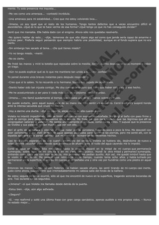 mente. Tu sola presencia me inquieta...
–Me ves como una amenaza... –contestó incrédula.
–Una amenaza para mi estabilidad... Creo que me estoy volviendo loca...
–Jimena, yo soy igual que el resto de los humanos. Tengo tantos defectos que a veces encuentro difícil el
esconderlos. ¿Qué es lo que te hace verme de esa forma? ¿Qué tengo yo que no has conseguido olvidar?
Sentí que me mareaba. Ella había dado con el enigma. Ahora sólo nos quedaba resolverlo.
–No quiero hablar de esto... –dije, temerosa de que ella dijera algo así como que jamás sería capaz de amarme o
incluso peor. Prefería seguir pensando que siempre habría una posibilidad, aunque en el fondo supiera que no era
cierto.

V
FA ER
ht
N SI
tp F Ó
:// IC N
V
ht O E O
tp .c N RI
:// os ES G
vo a P IN
.h te AÑ AL
ol ca O ,
.e .c L
s o
m

–Sin embargo has sacado el tema... ¿De qué tienes miedo?
–Yo no tengo miedo. –mentí.
–No es cierto.

Me froté las manos y miré la botella que reposaba sobre la mesilla. Señor, cuánto deseaba en esos momentos beber
un trago.
–Aún no puedo explicar qué es lo que me mantiene tan unida a ti... –me confesó.
Yo pensé durante unos breves instantes para después responderle.

–Creo que sí lo sabes. Yo te recuerdo a tu hermana. Nunca has dejado de repetírmelo.

–Siento haber sido tan injusta contigo. Me doy cuenta de lo duro que tiene que haber sido para ti ese hecho.
–Me he acostumbrado a ser para ti nada más que un espejismo. –solté mordaz.

–Jimena... –me llamó quedamente al tiempo que posaba una de sus manos sobre mi muslo.

No puede evitarlo, pero aquel suave roce de su mano me hizo sentir un escalofrío. Cerré los ojos y suspiré hondo
ante la intensa sacudida que cruzó mi cuerpo.
–Voy a darme una ducha. –dije de repente, alejándome de ella cuanto pude.

Violeta no intentó impedírmelo, sólo se limitó a mirarme con expresión extrañada. Me dirigí al baño con paso firme y
eché el cerrojo para después apoyarme en la puerta. Me froté los ojos para impedir que las lágrimas que allí se
congregaban salieran al exterior. Me sentía anímicamente destrozada, como nunca antes. Y supuse que la presencia
de Violeta y sus palabras tenían mucho que ver con ello.
Abrí el grifo de la bañera y observé el agua rodar por la porcelana, llenando poco a poco la tina. Me desvestí con
gran parsimonia y me metí dentro. El agua apenas alcanzaba para cubrirme las piernas, pero me senté allí, con la
espalda apoyada en la pared, dejando que mi mente se recreara en los recientes hechos.
Casi tenía ligera esperanza de que cuando emergiera del servicio, Violeta se hubiera ido, dejándome de nuevo a
solas. Intenté escuchar algún sonido que proviniera de afuera, pero el ruído del agua cayendo me lo impidió.
Corté el agua en cuanto ésta me cubrió hasta la cintura. Reparé en la mitad de mi cuerpo que permanecía
sumergida, sobre todo en mi cintura y en mi claro vello púbico. Hundí la otra mitad y permanecí sumergida,
sintiendo como cada vez con más urgencia, mis pulmones me pedían auxilio. Aún así, me quedé inmóvil hasta que
la visión se me nubló. Me pareció que retrocedía en el tiempo, cuando tenía ocho años y había luchado por
permanecer en la superficie, mientras mi cuerpo se empeñaba una y otra vez por hundirse como una piedra en aquel
río.
Entonces las manos fuertes de don Federico me habían sacado afuera, las sentí tirando de mi cuerpo casi inerte,
justo como ahora, cuando sentí que irremediablemente mi cabeza salía del fondo de la bañera.
No estoy segura de cómo ocurrió, sólo sé que me encontré de nuevo en la superficie, tragando sonoras bocandas de
aire. Tosí durante varios segundos.
–¿Jimena? –oí que Violeta me llamaba desde detrás de la puerta.
–Estoy bien. –dije, aún algo asfixiada.
–¿Seguro?
–Sí. –me reafirmé y solté una última frase con gran carga sarcástica, apenas audible a mis propios oídos. – Nunca
he estado mejor...

 