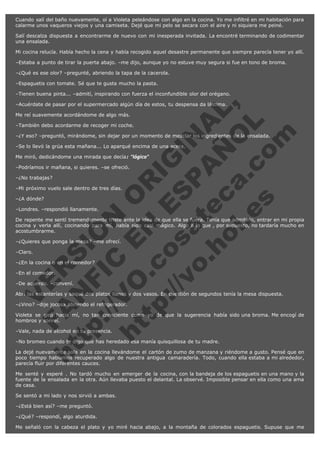 Cuando salí del baño nuevamente, oí a Violeta peleándose con algo en la cocina. Yo me infiltré en mi habitación para
calarme unos vaqueros viejos y una camiseta. Dejé que mi pelo se secara con el aire y ni siquiera me peiné.
Salí descalza dispuesta a encontrarme de nuevo con mi inesperada invitada. La encontré terminando de codimentar
una ensalada.
Mi cocina relucía. Había hecho la cena y había recogido aquel desastre permanente que siempre parecía tener yo allí.
–Estaba a punto de tirar la puerta abajo. –me dijo, aunque yo no estuve muy segura si fue en tono de broma.
–¿Qué es ese olor? –pregunté, abriendo la tapa de la cacerola.
–Espaguetis con tomate. Sé que te gusta mucho la pasta.
–Tienen buena pinta... –admití, inspirando con fuerza el inconfundible olor del orégano.

V
FA ER
ht
N SI
tp F Ó
:// IC N
V
ht O E O
tp .c N RI
:// os ES G
vo a P IN
.h te AÑ AL
ol ca O ,
.e .c L
s o
m

–Acuérdate de pasar por el supermercado algún día de estos, tu despensa da lástima.
Me reí suavemente acordándome de algo más.

–También debo acordarme de recoger mi coche.

–¿Y eso? –preguntó, mirándome, sin dejar por un momento de mezclar los ingredientes de la ensalada.
–Se lo llevó la grúa esta mañana... Lo aparqué encima de una acera.
Me miró, dedicándome una mirada que decía: "lógico"
–Podríamos ir mañana, si quieres. –se ofreció.
–¿No trabajas?

–Mi próximo vuelo sale dentro de tres días.
–¿A dónde?

–Londres. –respondió llanamente.

De repente me sentí tremendamente triste ante la idea de que ella se fuera. Tenía que admitirlo, entrar en mi propia
cocina y verla allí, cocinando para mí, había sido casi mágico. Algo a lo que , por supuesto, no tardaría mucho en
acostumbrarme.
–¿Quieres que ponga la mesa? –me ofrecí.
–Claro.

–¿En la cocina o en el comedor?
–En el comedor.

–De acuerdo. –convení.

Abrí las estanterías y saqué dos platos llanos y dos vasos. En cuestión de segundos tenía la mesa dispuesta.
–¿Vino? –dije jocosa abriendo el refrigerador.

Violeta se giró hacia mí, no tan consciente como yo de que la sugerencia había sido una broma. Me encogí de
hombros y sonreí.
–Vale, nada de alcohol en tu presencia.

–No bromeo cuando te digo que has heredado esa manía quisquillosa de tu madre.

La dejé nuevamente sola en la cocina llevándome el cartón de zumo de manzana y riéndome a gusto. Pensé que en
poco tiempo habíamos recuperado algo de nuestra antigua camaradería. Todo, cuando ella estaba a mi alrededor,
parecía fluir por diferentes cauces.
Me senté y esperé . No tardó mucho en emerger de la cocina, con la bandeja de los espaguetis en una mano y la
fuente de la ensalada en la otra. Aún llevaba puesto el delantal. La observé. Imposible pensar en ella como una ama
de casa.
Se sentó a mi lado y nos sirvió a ambas.
–¿Está bien así? –me preguntó.
–¿Qué? –respondí, algo aturdida.
Me señaló con la cabeza el plato y yo miré hacia abajo, a la montaña de colorados espaguetis. Supuse que me

 