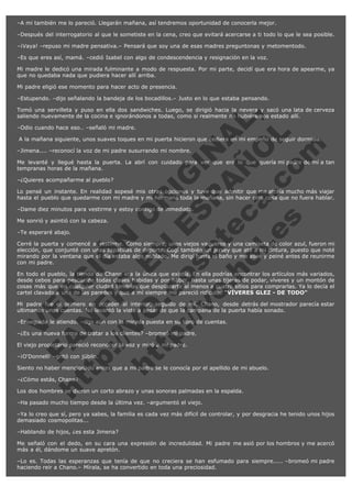 –A mi también me lo pareció. Llegarán mañana, así tendremos oportunidad de conocerla mejor.
–Después del interrogatorio al que le sometiste en la cena, creo que evitará acercarse a ti todo lo que le sea posible.
–¡Vaya! –repuso mi madre pensativa.– Pensará que soy una de esas madres preguntonas y metomentodo.
–Es que eres así, mamá. –cedió Isabel con algo de condescendencia y resignación en la voz.
Mi madre le dedicó una mirada fulminante a modo de respuesta. Por mi parte, decidí que era hora de apearme, ya
que no quedaba nada que pudiera hacer allí arriba.
Mi padre eligió ese momento para hacer acto de presencia.
–Estupendo. –dijo señalando la bandeja de los bocadillos.– Justo en lo que estaba pensando.

V
FA ER
ht
N SI
tp F Ó
:// IC N
V
ht O E O
tp .c N RI
:// os ES G
vo a P IN
.h te AÑ AL
ol ca O ,
.e .c L
s o
m

Tomó una servilleta y puso en ella dos sandwiches. Luego, se dirigió hacia la nevera y sacó una lata de cerveza
saliendo nuevamente de la cocina e ignorándonos a todas, como si realmente no hubiéramos estado allí.
–Odio cuando hace eso.. –señaló mi madre.

 A la mañana siguiente, unos suaves toques en mi puerta hicieron que cediera en mi empeño de seguir dormida.
–Jimena.... –reconocí la voz de mi padre susurrando mi nombre.

Me levanté y llegué hasta la puerta. La abrí con cuidado para ver que era lo que quería mi padre de mí a tan
tempranas horas de la mañana.
–¿Quieres acompañarme al pueblo?

Lo pensé un instante. En realidad sopesé mis otras opciones y tuve que admitir que me atraía mucho más viajar
hasta el pueblo que quedarme con mi madre y mi hermana toda la mañana, sin hacer otra cosa que no fuera hablar.
–Dame diez minutos para vestirme y estoy contigo de inmediato.
Me sonrió y asintió con la cabeza.
–Te esperaré abajo.

Cerré la puerta y comencé a vestirme. Como siempre, unos viejos vaqueros y una camiseta de color azul, fueron mi
elección, que conjunté con unas zapatillas de deporte. Cogí también un jersey que até a mi cintura, puesto que noté
mirando por la ventana que el día estaba algo nublado. Me dirigí hasta el baño y me aseé y peiné antes de reunirme
con mi padre.
En todo el pueblo, la tienda de Chano era la única que existía. En ella podrías encontrar los artículos más variados,
desde cebos para pescar de todas clases habidas y por haber, hasta unas tijeras de podar, víveres y un montón de
cosas más que en cualquier ciudad tendrías que desplazarte al menos a cuatro sitios para comprarlas. Ya lo decía el
cartel clavado a una de las paredes y que a mí siempre me pareció ridículo: "VÍVERES GLEZ - DE TODO"
Mi padre fue el primero en acceder al interior, seguido de mí. Chano, desde detrás del mostrador parecía estar
ultimando unas cuentas. No levantó la vista a pesar de que la campana de la puerta había sonado.
–Enseguida le atiendo. –dijo aún con la mirada puesta en su libro de cuentas.
–¿Es una nueva forma de tratar a los clientes? –bromeó mi padre.
El viejo propietario pareció reconocer la voz y miró a mi padre.
–¡O'Donnell! –gritó con júbilo.

Siento no haber mencionado antes que a mi padre se le conocía por el apellido de mi abuelo.
–¿Cómo estás, Chano?

Los dos hombres se dieron un corto abrazo y unas sonoras palmadas en la espalda.
–Ha pasado mucho tiempo desde la última vez. –argumentó el viejo.

–Ya lo creo que sí, pero ya sabes, la familia es cada vez más difícil de controlar, y por desgracia he tenido unos hijos
demasiado cosmopolitas...
–Hablando de hijos, ¿es esta Jimena?
Me señaló con el dedo, en su cara una expresión de incredulidad. Mi padre me asió por los hombros y me acercó
más a él, dándome un suave apretón.
–Lo es. Todas las esperanzas que tenía de que no creciera se han esfumado para siempre..... –bromeó mi padre
haciendo reír a Chano.– Mírala, se ha convertido en toda una preciosidad.

 