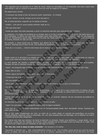 –Por supuesto que he pensado en ti. Miles de veces. Felipe me recordaba a ti. Era imposible verlo casi a diario todo
este tiempo y que tu nombre no apareciera como por arte de magia en mi cabeza...
Me separé para mirarla.
–Tú siempre has tenido el don de hacerme sentir importante. –le confesé.
–Lo eres, Jimena. Lo eres. Aunque yo ya no lo sea para ti.
Me reí dolorosamente, negando con la cabeza al tiempo.
–Violeta... Creo que tú nunca podrás entender nada de mí...
–¿Por qué dices eso?

V
FA ER
ht
N SI
tp F Ó
:// IC N
V
ht O E O
tp .c N RI
:// os ES G
vo a P IN
.h te AÑ AL
ol ca O ,
.e .c L
s o
m

–Puede que algún día estés dispuesta a poner la suficiente atención para descubrirlo por ti misma.

La sospecha y la intriga era evidente en su mirada. Pero yo no iba a revelarme nada más de mí. Me había hecho esa
firme promesa. La última vez que había intentado hacer algo similar con ella había desembocado en una desgracia
para mí. Simplemente quería saber qué ocurriría esta vez, hasta cuándo Violeta seguiría apareciendo en el quicio de
mi puerta, llenando mi vida con ello.
Era extraño, a veces quería que se alejara, que saliera de mi vida y otras sólo deseaba tenerla cerca de mí para
siempre. Supongo que el amor es así, una multitud de sentimientos que se mezclan y se confunden.
–Hora de ir a la cama... –informó ella tirando de mi mano para ayudarme a levantar.

Violeta entró en el dormitorio ya vestida con su pijama. No supe que se había traído una pequeña bolsa con algunas
cosas suyas hasta que llegó la hora de irnos a dormir. Como siempre, ella lo tenía todo dispuesto.
La miré apartar las mantas y meterse debajo de ellas con celeridad. Yo no podía apartar la vista de la azafata.
Tampoco es que lo intentara mucho. Su visión era para mí un incesante ir y devenir de emociones.
–¿Qué? –me preguntó algo incómoda al notar que la estaba mirando fijamente sin pretensiones de decir algo.
–Nada. Sólo te miro.

–¿Estoy segura durmiendo contigo aquí? –preguntó en tono jocoso.
–¿Crees que voy a saltar encima de ti?
–¿Es una posibilidad?

–Ahora estoy completamente sobria... –contesté, como si eso fuera suficiente para su tranquilidad.
–¿Lo sabe tu familia?

Me reí suavemente, apoyando el codo sobre la almohada, con la palma de la mano sosteniendo mi cabeza. Así que
quería saber cosas sobre mí. No es que se molestara mucho en esconder su interés hacia mi persona. Ya lo había
demostrado antes.
–Tengo veintiséis años, ni un solo novio conocido y ninguna vocación religiosa. No son necesarias las palabras en
este caso.
Un recuerdo cruzó mi mente. Me sentí a mí misma fruncir el ceño.

–¿Qué? ¿en qué piensas? –me preguntó cuando notó mi ligera vacilación.

–Creo que en mi familia llevan especulando con mi homosexualidad desde hace demasiado tiempo. Supongo que
esas cosas se notan.
Ella no dijo nada, simplemente me miró. La visión de su rostro desde mi posición era maravillosa, con su largo
cabello azabache esparcido sobre la almohada, con una mano posada sobre su estómago, con la sábana a la cintura
y aquella personal pose desganada.
Sus manos eran algo que siempre me llamó la atención en demasía. Poseía unos bellísimos y largos dedos, con la
piel tersa y suave que los rodeaba. En el dorso, venas azuladas que se marcaban como las líneas de un mapa. Todo
en ella era tan mágico que era imposible no caer bajo su hechizo.
"Oh, Dios mío, como la deseo en estos momentos", me reconocí a mí misma.
–Recuerdo mi primera vez... –dije, sorprendiéndome incluso a mí. –Fue increíble, jamás pensé que sería de aquella
forma, ya sabes, ese mito de que la primera vez es un calvario. Supongo que el hecho de que ella fuera una mujer

 