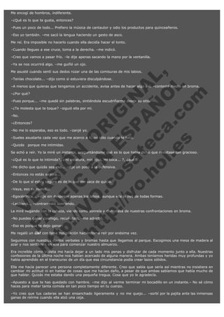Me encogí de hombros, indiferente.
–¿Qué es lo que te gusta, entonces?
–Pues un poco de todo... Prefiero la música de cantautor y odio los productos para quinceañeros.
–Eso yo también. –me sacó la lengua haciendo un gesto de asco.
Me reí. Era imposible no hacerlo cuando ella decidía hacer el tonto.
–Cuando llegues a ese cruce, toma a la derecha. –me indicó.
–Creo que vamos a pasar frío. –le dije apenas sacando la mano por la ventanilla.
–Ya se nos ocurrirá algo. –me guiñó un ojo.

V
FA ER
ht
N SI
tp F Ó
:// IC N
V
ht O E O
tp .c N RI
:// os ES G
vo a P IN
.h te AÑ AL
ol ca O ,
.e .c L
s o
m

Me asusté cuando sentí sus dedos rozar una de las comisuras de mis labios.
–Tenías chocolate... –dijo como si estuviera disculpándose.

–A menos que quieras que tengamos un accidente, avisa antes de hacer algo así. –contesté medio en broma.
–¿Por qué?

–Pues porque... –me quedé sin palabras, sintiéndola escudriñarme desde su sitio.
–¿Te molesta que te toque? –siguió ella por mí.
–No.

–¿Entonces?

–No me lo esperaba, eso es todo. –zanjé yo.

–Sueles asustarte cada vez que me acerco a ti, no sólo cuando te toco.
–Quizás   porque me intimidas.

Se echó a reír. Yo la miré un instante, preguntándome qué es lo que había dicho que resultase tan gracioso.
–¿Qué es lo que te intimida?, ¿mi estatura, mis ojos, mi boca... ?, ¿qué?
–He dicho que quizás sea eso... –dije un poco a la defensiva.
–Entonces no estás segura...

–De lo que sí estoy segura es de lo que me saca de quicio.
–Vaya, eso es nuevo...

–Egocéntrica... –dije sin despegar apenas los labios, aunque ella lo oyó de todas formas.
–Lesbiana... –contrarrestó sonriendo.

La miré negando con la cabeza, viendo como sonreía y disfrutaba de nuestras confrontaciones en broma.
–No puedes ganar conmigo, recuérdalo. –me advirtió.
–Eso es porque te dejo ganar.

Me regaló un ¡Ja! con falsa indignación haciéndome reír por enésima vez.

Seguimos con nuestros duelos verbales y bromas hasta que llegamos al parque. Escogimos una mesa de madera al
azar y nos sentamos en ella para comenzar nuestro almuerzo.
Era increíble cómo Violeta me hacía dejar a un lado mis penas y disfrutar de cada momento junto a ella. Nuestras
confesiones de la última noche nos habían acercado de alguna manera. Ambas teníamos heridas muy profundas y yo
había aprendido en el transcurso de un día que esa circunstancia podía crear lazos sólidos.
Ella me hacía parecer una persona completamente diferente. Creo que sabía que sería así mientras no insistiera en
cambiar mi actitud ni en hablar de cosas que me hacían daño, a pesar de que ambas sabíamos que había mucho de
que hablar. Quizás me estaba dando una pequeña tregua. Cosa que yo le agradecía.
–Apuesto a que te has quedado con hambre. –me dijo al verme terminar mi bocadillo en un instante.– No sé cómo
haces para meter tanta comida en tan poco tiempo en tu cuerpo.
–Yo creo que tus caderas se han ensanchado ligeramente y no me quejo... –sorbí por la pajita ante las inmensas
ganas de reírme cuando ella alzó una ceja.

 