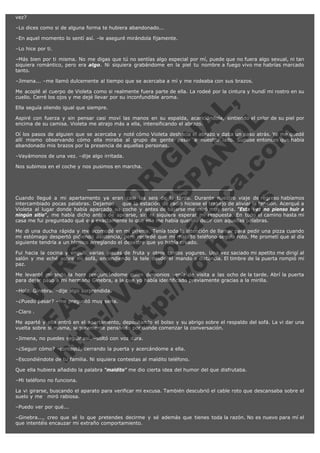 vez?
–Lo dices como si de alguna forma te hubiera abandonado...
–En aquel momento lo sentí así. –le aseguré mirándola fijamente.
–Lo hice por ti.
–Más bien por ti misma. No me digas que tú no sentías algo especial por mí, puede que no fuera algo sexual, ni tan
siquiera romántico, pero era algo. Ni siquiera grabándome en la piel tu nombre a fuego vivo me habrías marcado
tanto.
–Jimena... –me llamó dulcemente al tiempo que se acercaba a mí y me rodeaba con sus brazos.

V
FA ER
ht
N SI
tp F Ó
:// IC N
V
ht O E O
tp .c N RI
:// os ES G
vo a P IN
.h te AÑ AL
ol ca O ,
.e .c L
s o
m

Me acoplé al cuerpo de Violeta como si realmente fuera parte de ella. La rodeé por la cintura y hundí mi rostro en su
cuello. Cerré los ojos y me dejé llevar por su inconfundible aroma.
Ella seguía oliendo igual que siempre.

Aspiré con fuerza y sin pensar casi moví las manos en su espalda, acariciándola, sintiendo el calor de su piel por
encima de su camisa. Violeta me atrajo más a ella, intensificando el abrazo.
Oí los pasos de alguien que se acercaba y noté cómo Violeta deshacía el abrazo y daba un paso atrás. Yo me quedé
allí mismo observando cómo ella miraba al grupo de gente pasar a nuestro lado. Supuse entonces que había
abandonado mis brazos por la presencia de aquellas personas.
–Vayámonos de una vez. –dije algo irritada.

Nos subimos en el coche y nos pusimos en marcha.

Cuando llegué a mi apartamento ya eran casi las seis de la tarde. Durante nuestro viaje de regreso habíamos
intercambiado pocas palabras. Dejamos    que la estación de radio hiciese el trabajo de aliviar la tensión. Acerqué a
Violeta al lugar donde había aparcado su coche y antes de bajarse me miró muy seria. "Esta vez no pienso huir a
ningún sitio", me había dicho antes de apearse, sin ni siquiera esperar mi respuesta. En todo el camino hasta mi
casa me fui preguntado qué era exactamente lo que ella me había querido decir con aquellas palabras.
Me di una ducha rápida y me acomodé en mi pijama. Tenía toda la intención de llamar para pedir una pizza cuando
mi estómago despertó pidiendo asistencia, pero recordé que mi maldito teléfono seguía roto. Me prometí que al día
siguiente tendría a un técnico arreglando el desastre que yo había creado.
Fui hacia la cocina y engullí varias piezas de fruta y otros tantos yogures. Una vez saciado mi apetito me dirigí al
salón y me eché sobre mi sofá, encendiendo la tele desde el mando a distancia. El timbre de la puerta rompió mi
paz.
Me levanté mirando la hora preguntándome quien demonios venía de visita a las ocho de la tarde. Abrí la puerta
para dejar paso a mi hermana Ginebra, a la que yo había identificado previamente gracias a la mirilla.
–Hola, Ginebra. –dije algo sorprendida.

–¿Puedo pasar? –me preguntó muy seria.
–Claro .

Me aparté y ella entró en el apartamento, depositando el bolso y su abrigo sobre el respaldo del sofá. La vi dar una
vuelta sobre sí misma, seguramente pensando por dónde comenzar la conversación.
–Jimena, no puedes seguir así. –soltó con voz dura.

–¿Seguir cómo? –contesté, cerrando la puerta y acercándome a ella.

–Escondiéndote de tu familia. Ni siquiera contestas al maldito teléfono.

Que ella hubiera añadido la palabra "maldito" me dio cierta idea del humor del que disfrutaba.
–Mi teléfono no funciona.
La vi girarse, buscando el aparato para verificar mi excusa. También descubrió el cable roto que descansaba sobre el
suelo y me   miró rabiosa.
–Puedo ver por qué...
–Ginebra..., creo que sé lo que pretendes decirme y sé además que tienes toda la razón. No es nuevo para mí el
que intentéis encauzar mi extraño comportamiento.

 