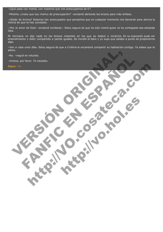 –¿Qué pasa con mamá, con nosotros que nos preocupamos de ti?
–Mírame, ¿crees que soy motivo de preocupación? –exclamé abriendo los brazos para más énfasis.
–¿Estás de broma? Estamos tan preocupados que pensamos que en cualquier momento nos llamarán para darnos la
noticia de que te has suicidado.
–¡Por el amor de Dios! –exclamé incrédula.– Estoy segura de que ha sido mamá quien os ha contagiado esa estúpida
idea.
Mi hermana no dijo nada en los breves instantes en los que se dedicó a mirarme. En su expresión pude ver
entendimiento y dolor compartido a partes iguales. Se mordió el labio y yo supe que estaba a punto de proponerme
algo.

V
FA ER
ht
N SI
tp F Ó
:// IC N
V
ht O E O
tp .c N RI
:// os ES G
vo a P IN
.h te AÑ AL
ol ca O ,
.e .c L
s o
m

–Ven a casa unos días. Estoy segura de que a Cristina le encantará compartir su habitación contigo. Ya sabes que te
adora.
–No. –negué en rotundo.

–Jimena, por favor. Te necesito.
Sigue -->

 