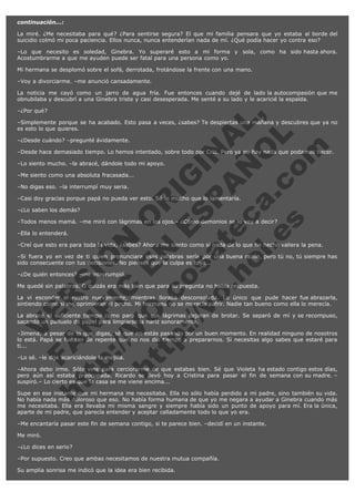 continuación...:
La miré. ¿Me necesitaba para qué? ¿Para sentirse segura? El que mi familia pensara que yo estaba al borde del
suicidio colmó mi poca paciencia. Ellos nunca, nunca entenderían nada de mí. ¿Qué podía hacer yo contra eso?
–Lo que necesito es soledad, Ginebra. Yo superaré esto a mi forma y sola, como ha sido hasta ahora.
Acostumbrarme a que me ayuden puede ser fatal para una persona como yo.
Mi hermana se desplomó sobre el sofá, derrotada, frotándose la frente con una mano.
–Voy a divorciarme. –me anunció cansadamente.
La noticia me cayó como un jarro de agua fría. Fue entonces cuando dejé de lado la autocompasión que me
obnubilaba y descubrí a una Ginebra triste y casi desesperada. Me senté a su lado y le acaricié la espalda.

V
FA ER
ht
N SI
tp F Ó
:// IC N
V
ht O E O
tp .c N RI
:// os ES G
vo a P IN
.h te AÑ AL
ol ca O ,
.e .c L
s o
m

–¿Por qué?

–Simplemente porque se ha acabado. Esto pasa a veces, ¿sabes? Te despiertas una mañana y descubres que ya no
es esto lo que quieres.
–¿Desde cuándo? –pregunté ávidamente.

–Desde hace demasiado tiempo. Lo hemos intentado, sobre todo por Cris. Pero ya no hay nada que podamos hacer.
–Lo siento mucho. –la abracé, dándole todo mi apoyo.
–Me siento como una absoluta fracasada...
–No digas eso. –la interrumpí muy seria.

–Casi doy gracias porque papá no pueda ver esto. Sé lo mucho que lo lamentaría.
–¿Lo saben los demás?

–Todos menos mamá. –me miró con lágrimas en los ojos.– ¿Cómo demonios se lo voy a decir?
–Ella lo entenderá.

–Creí que esto era para toda la vida, ¿sabes? Ahora me siento como si nada de lo que he hecho valiera la pena.
–Si fuera yo en vez de ti quien pronunciara esas palabras sería por una buena razón, pero tú no, tú siempre has
sido consecuente con tus decisiones. No pienses que la culpa es tuya...
–¿De quién entonces? –me interrumpió.

Me quedé sin palabras. O quizás era más bien que para su pregunta no había respuesta.

La vi esconder el rostro nuevamente, mientras lloraba desconsolada. Lo único que pude hacer fue abrazarla,
sintiendo como si me oprimieran el pecho. Mi hermana no se merecía sufrir. Nadie tan bueno como ella lo merecía.
La abracé el suficiente tiempo como para que sus lágrimas dejaran de brotar. Se separó de mí y se recompuso,
sacando un pañuelo de papel para limpiarse la nariz sonoramente.
–Jimena, a pesar de lo que digas, sé que no estás pasando por un buen momento. En realidad ninguno de nosotros
lo está. Papá se fue tan de repente que no nos dio tiempo a prepararnos. Si necesitas algo sabes que estaré para
ti...
–Lo sé. –le dije acariciándole la mejilla.

–Ahora debo irme. Sólo vine para cerciorarme de que estabas bien. Sé que Violeta ha estado contigo estos días,
pero aún así estaba preocupada. Ricardo se llevó hoy a Cristina para pasar el fin de semana con su madre. –
suspiró.– Lo cierto es que la casa se me viene encima...
Supe en ese instante que mi hermana me necesitaba. Ella no sólo había perdido a mi padre, sino también su vida.
No había nada más doloroso que eso. No había forma humana de que yo me negara a ayudar a Ginebra cuando más
me necesitaba. Ella era llevaba mi misma sangre y siempre había sido un punto de apoyo para mí. Era la única,
aparte de mi padre, que parecía entender y aceptar calladamente todo lo que yo era.
–Me encantaría pasar este fin de semana contigo, si te parece bien. –decidí en un instante.
Me miró.
–¿Lo dices en serio?
–Por supuesto. Creo que ambas necesitamos de nuestra mutua compañía.
Su amplia sonrisa me indicó que la idea era bien recibida.

 