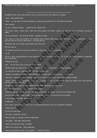 Media hora más tarde, yo dejaba mi apartamento con una pequeña bolsa de viaje en la mano.

El teléfono sonó tres veces antes de que al otro lado de la línea alguien lo cogiera.
–Hola. –dije quedamente.
–Hola... –la voz sonó un poco dubitativa y supuse que quizás aún no me había reconocido.
–Soy Jimena.
–Lo sé. –contestó Violeta.. – ¿Qué ocurre? ¿estás bien?

V
FA ER
ht
N SI
tp F Ó
:// IC N
V
ht O E O
tp .c N RI
:// os ES G
vo a P IN
.h te AÑ AL
ol ca O ,
.e .c L
s o
m

–No ocurre nada y estoy bien. Sólo que tenía ganas de hablar contigo un rato. Espero no molestar, aunque si
estás...
–No me molestas. –me cortó de súbito.– ¿Estás en casa?

–No. Estoy en casa de Ginebra. En realidad ahora mismo estoy tumbada sobre la cama de mi habitación. Hace un
rato que ella se ha ido a descansar y no podía dormir.
–Supongo que es un deber preguntarte qué haces ahí.
Me hizo sonreír.

–Mi querida hermana me hizo una visita hoy . Está a punto de divorciarse y...
–Lo sé.

Fruncí el ceño preguntándome como demonios lo sabía incluso antes que yo. Lo que mi mente empezó a responder
ella lo confirmó.
–Felipe me lo dijo.

–Oh... –fue lo único que se me ocurrió responder.

–Jamás pensé que algo así le pasara a Ginebra. Ella y Ricardo parecían la pareja perfecta.
–Yo creo que lo eran. ¿Qué hacías? ¿He interrumpido algo?

–Estaba en el baño cepillándome los dientes. Yo también estaba a punto de irme a la cama.

–Escucha. –comencé.– Siento lo que pasó hoy, a veces me comporto como una auténtica imbécil.

–¿Sólo a veces? –dijo sarcástica, e incluso,   a pesar de que no podía verla, supe que debía tener esa personal
sonrisa suya de medio lado.
–Si alguien te dice que eres agradable te miente descaradamente. –rebatí yo.
Su encantadora risa me llegó a través del auricular.

–Entonces has decidido pasar unos días con tu hermana. Me alegro mucho, así no estarás sola.
–No me importa estar sola, Violeta. Estoy acostumbrada. Pero creo que ella me necesita.
–Y tú la necesitas a ella. –sentenció.
–Puede ser.

Oí un ruido, como de algo que se cae y al segundo siguiente una muy indecente maldición.
–¿Qué ocurre?

–Se me ha caído algo.

–¿El qué? –pregunté curiosa.
Pareció dudar un instante antes de responder.
–Las gafas. –dijo algo balbuceante.
–Vaya, nos hacemos vieja, ¿verdad?
–Sólo las uso para leer. –dijo indignada.
–¿Es que las gafas de leer no son gafas? . –contesté irónica.

 