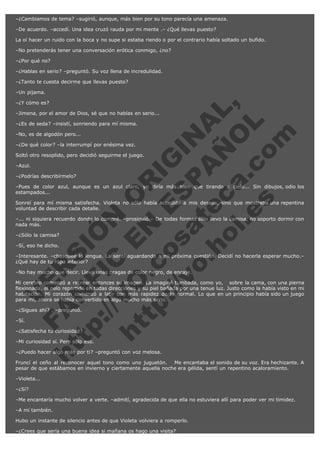 –¿Cambiamos de tema? –sugirió, aunque, más bien por su tono parecía una amenaza.
–De acuerdo. –accedí. Una idea cruzó rauda por mi mente .– ¿Qué llevas puesto?
La oí hacer un ruido con la boca y no supe si estaba riendo o por el contrario había soltado un bufido.
–No pretenderás tener una conversación erótica conmigo, ¿no?
–¿Por qué no?
–¿Hablas en serio? –preguntó. Su voz llena de incredulidad.
–¿Tanto te cuesta decirme que llevas puesto?
–Un pijama.

V
FA ER
ht
N SI
tp F Ó
:// IC N
V
ht O E O
tp .c N RI
:// os ES G
vo a P IN
.h te AÑ AL
ol ca O ,
.e .c L
s o
m

–¿Y cómo es?

–Jimena, por el amor de Dios, sé que no hablas en serio...
–¿Es de seda? –insistí, sonriendo para mí misma.
–No, es de algodón pero...

–¿De qué color? –la interrumpí por enésima vez.

Soltó otro resoplido, pero decidió seguirme el juego.
–Azul.

–¿Podrías describírmelo?

–Pues de color azul, aunque es un azul claro, yo diría más bien que tirando a cielo... Sin dibujos, odio los
estampados...
Sonreí para mí misma satisfecha. Violeta no sólo había accedido a mis deseos, sino que mostraba una repentina
voluntad de describir cada detalle.
–... ni siquiera recuerdo donde lo compré. –prosiguió.– De todas formas sólo llevo la camisa, no soporto dormir con
nada más.
–¿Sólo la camisa?
–Sí, eso he dicho.

–Interesante. –chasqueé la lengua. La sentí aguardando a mi próxima cuestión. Decidí no hacerla esperar mucho.–
¿Qué hay de tu ropa interior?
–No hay mucho que decir. Llevo unas bragas de color negro, de encaje.

Mi cerebro comenzó a recrear entonces su imagen. La imaginé tumbada, como yo,   sobre la cama, con una pierna
flexionada, el pelo repartido en todas direcciones y su piel bañada por una tenue luz. Justo como la había visto en mi
habitación. Mi corazón comenzó a latir con más rapidez de lo normal. Lo que en un principio había sido un juego
para mí, ahora se había convertido en algo mucho más serio.
–¿Sigues ahí? . –preguntó.
–Sí.

–¿Satisfecha tu curiosidad?

–Mi curiosidad sí. Pero sólo eso.

–¿Puedo hacer algo más por ti? –preguntó con voz melosa.

Fruncí el ceño al reconocer aquel tono como uno juguetón.   Me encantaba el sonido de su voz. Era hechizante. A
pesar de que estábamos en invierno y ciertamente aquella noche era gélida, sentí un repentino acaloramiento.  
–Violeta...
–¿Sí?
–Me encantaría mucho volver a verte. –admití, agradecida de que ella no estuviera allí para poder ver mi timidez.
–A mí también.
Hubo un instante de silencio antes de que Violeta volviera a romperlo.
–¿Crees que sería una buena idea si mañana os hago una visita?

 