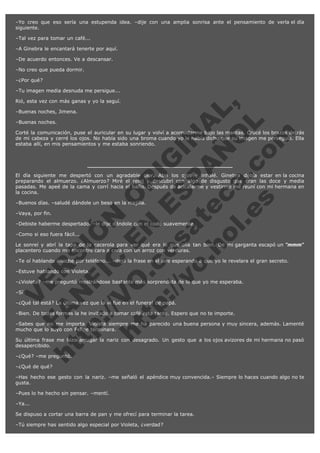 –Yo creo que eso sería una estupenda idea. –dije con una amplia sonrisa ante el pensamiento de verla el día
siguiente.
–Tal vez para tomar un café...
–A Ginebra le encantará tenerte por aquí.
–De acuerdo entonces. Ve a descansar.
–No creo que pueda dormir.
–¿Por qué?
–Tu imagen media desnuda me persigue...

V
FA ER
ht
N SI
tp F Ó
:// IC N
V
ht O E O
tp .c N RI
:// os ES G
vo a P IN
.h te AÑ AL
ol ca O ,
.e .c L
s o
m

Rió, esta vez con más ganas y yo la seguí.
–Buenas noches, Jimena.
–Buenas noches.

Corté la comunicación, puse el auricular en su lugar y volví a acomodarme bajo las mantas. Crucé los brazos detrás
de mi cabeza y cerré los ojos. No había sido una broma cuando yo le había dicho que su imagen me perseguía. Ella
estaba allí, en mis pensamientos y me estaba sonriendo.

El día siguiente me despertó con un agradable olor. Abrí los ojos e inhalé. Ginebra debía estar en la cocina
preparando el almuerzo. ¿Almuerzo? Miré el reloj y descubrí con algo de disgusto que eran las doce y media
pasadas. Me apeé de la cama y corrí hacia el baño. Después de acicalarme y vestirme me reuní con mi hermana en
la cocina.
–Buenos días. –saludé dándole un beso en la mejilla.
–Vaya, por fin.

–Debiste haberme despertado. –le dije dándole con el codo suavemente.
–Como si eso fuera fácil...

Le sonreí y abrí la tapa de la cacerola para ver qué era lo que olía tan bien. De mi garganta escapó un "mmm"
placentero cuando me encontré cara a cara con un arroz con verduras.
–Te oí hablando anoche por teléfono... –dejó la frase en el aire esperando a que yo le revelara el gran secreto.
–Estuve hablando con Violeta.

–¿Violeta? –me preguntó mostrándose bastante más sorprendida de lo que yo me esperaba.
–Sí.

–¿Qué tal está? La última vez que la vi fue en el funeral de papá.

–Bien. De todas formas la he invitado a tomar café esta tarde. Espero que no te importe.

–Sabes que no me importa. Violeta siempre me ha parecido una buena persona y muy sincera, además. Lamenté
mucho que lo suyo con Felipe terminara.
Su última frase me hizo arrugar la nariz con desagrado. Un gesto que a los ojos avizores de mi hermana no pasó
desapercibido.
–¿Qué? –me preguntó.
–¿Qué de qué?

–Has hecho ese gesto con la nariz. –me señaló el apéndice muy convencida.– Siempre lo haces cuando algo no te
gusta.
–Pues lo he hecho sin pensar. –mentí.
–Ya...
Se dispuso a cortar una barra de pan y me ofrecí para terminar la tarea.
–Tú siempre has sentido algo especial por Violeta, ¿verdad?

 