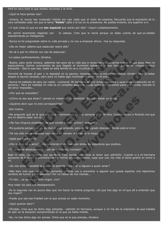 Paré en seco todo lo que estaba haciendo y la miré.
–¿Qué te hace pensar eso?
–Jimena, tú nunca has mostrado interés por casi nada que el resto de nosotras. Recuerdo que la expresión de tu
cara cambiaba cada vez que el tema "Violeta" salía a la luz en tu presencia. No podías evitarlo, era superior a ti.
–¿Y qué crees tú que es eso tan especial que siento por ella? –inquirí cuidadosamente.
Me sonrió levemente negando con   la cabeza. Creo que lo hacía porque se daba cuenta de que yo estaba
subestimando su inteligencia.
–Nunca te he preguntado sobre tu vida privada y no voy a empezar ahora. –fue su respuesta.
–¿No es mejor saberlo que especular sobre ella?

V
FA ER
ht
N SI
tp F Ó
:// IC N
V
ht O E O
tp .c N RI
:// os ES G
vo a P IN
.h te AÑ AL
ol ca O ,
.e .c L
s o
m

–No sé a qué te refieres con eso de especular.
–Lo sabes perfectamente, Ginebra.

–Bueno, para serte sincera, sabemos tan poco de tu vida que a veces nos preguntamos qué es lo que pasa. Pero no
especulamos. Somos conscientes de que llegado el momento sabremos lo que haya que saber. –respondió muy
tranquila.– Sea lo que sea, nadie en esta familia te va a crucificar por ello.
Terminé de trocear el pan y lo deposité en la panera, mientras rumiaba mis pensamientos. Ginebra parecía haber
dejado el asunto zanjado, pero para mí había algo incómodo flotando en el aire.
–Nunca he hablado de esto con nadie. –comencé. Mi hermana se giró inmediatamente y puso toda su atención en mi
persona.– Pero en realidad mi vida es un completo desastre. Tengo todos los elementos para una novela, incluido lo
del amor imposible...
–¿Por qué es imposible?

–¿Cómo es eso que dicen? –pensé un instante.– Se necesitan dos para bailar un tango...
–¿Quieres decir que no eres correspondida?
–Eso mismo.

–Me pregunto qué es lo que nos hace enamorarnos de una persona y no de otra. Cuando conocí a Ricardo creí que
era mi destino estar con él.
–¿No hay ninguna posibilidad de que volváis a estar juntos? –pregunté.

–Me gustaría pensar que así es. Aún lo sigo amando, pero no he logrado descubrir donde está el error.
–Tal vez sólo necesitéis estar separados un tiempo. A veces es lo mejor.
–Ojalá eso fuera cierto.

–¿Por qué no va a serlo? –dije queriendo darle cualquier atisbo de esperanza que pudiera.
–Tú no sabes absolutamente nada de relaciones, ¿verdad?

Bajé la vista, confirmando sus palabras. Casi sentía vergüenza al tener que admitirlo. Cuando vi a mi hermana
apoyarse de lado en la encimera para mirarme acusadoramente, supe que una vez más el tema giraría en torno a
mí.
–¿Es ese amor imposible lo que no te permite encontrar a alguien a quien amar?

–Más bien creo que soy yo. Simplemente. ¿Dónde voy a encontrar a alguien que pueda soportar mis repentinos
cambios de humor y mis silencios? Por no hablar de mis manías...
–Tú has... ya sabes, no eres virgen, ¿no?
Hice rodar los ojos con desesperación.

–Es la segunda vez en pocos días que me hacen la misma pregunta. ¿Es que hay algo en mí que dé a entender que
soy virgen?
–Puede que sea esa frialdad con la que actúas en cada momento.
–¿Qué quieres decir?
–Olvídalo. Creo que he dicho algo estúpido. –admitió mi hermana, aunque a mí me dio la impresión de que trataba
de salir en la situación comprometida en la que se había metido.
–No, no has dicho algo sin pensar. Dime que es lo que piensas, Ginebra.

 