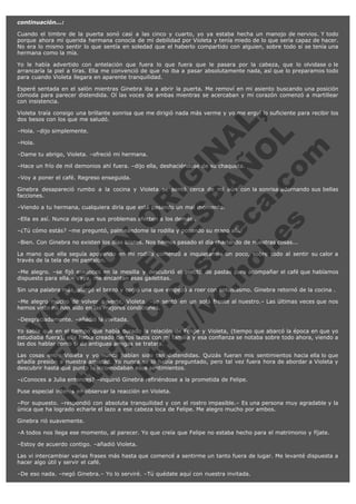 continuación...:
Cuando el timbre de la puerta sonó casi a las cinco y cuarto, yo ya estaba hecha un manojo de nervios. Y todo
porque ahora mi querida hermana conocía de mi debilidad por Violeta y tenía miedo de lo que sería capaz de hacer.
No era lo mismo sentir lo que sentía en soledad que el haberlo compartido con alguien, sobre todo si se tenía una
hermana como la mía.
Yo le había advertido con antelación que fuera lo que fuera que le pasara por la cabeza, que lo olvidase o le
arrancaría la piel a tiras. Ella me convenció de que no iba a pasar absolutamente nada, así que lo preparamos todo
para cuando Violeta llegara en aparente tranquilidad.
Esperé sentada en el salón mientras Ginebra iba a abrir la puerta. Me removí en mi asiento buscando una posición
cómoda para parecer distendida. Oí las voces de ambas mientras se acercaban y mi corazón comenzó a martillear
con insistencia.

V
FA ER
ht
N SI
tp F Ó
:// IC N
V
ht O E O
tp .c N RI
:// os ES G
vo a P IN
.h te AÑ AL
ol ca O ,
.e .c L
s o
m

Violeta traía consigo una brillante sonrisa que me dirigió nada más verme y yo me erguí lo suficiente para recibir los
dos besos con los que me saludó.
–Hola. –dijo simplemente.
–Hola.

–Dame tu abrigo, Violeta. –ofreció mi hermana.

–Hace un frío de mil demonios ahí fuera. –dijo ella, deshaciéndose de su chaqueta.
–Voy a poner el café. Regreso enseguida.

Ginebra desapareció rumbo a la cocina y Violeta se sentó cerca de mí aún con la sonrisa adornando sus bellas
facciones.
–Viendo a tu hermana, cualquiera diría que está pasando un mal momento.
–Ella es así. Nunca deja que sus problemas afecten a los demás .

–¿Tú cómo estás? –me preguntó, palmeándome la rodilla y posando su mano allí.

–Bien. Con Ginebra no existen los días tristes. Nos hemos pasado el día charlando de nuestras cosas...

La mano que ella seguía apoyando en mi rodilla comenzó a inquietarme un poco, sobre todo al sentir su calor a
través de la tela de mi pantalón.
–Me alegro. –se fijó entonces en la mesilla y descubrió el platito de pastas para acompañar el café que habíamos
dispuesto para ella.– Vaya, me encantan esas galletitas.
Sin una palabra más, alargó el brazo y cogió una que empezó a roer con entusiasmo. Ginebra retornó de la cocina .
–Me alegro mucho de volver a verte, Violeta. –se sentó en un sofá frente al nuestro.– Las últimas veces que nos
hemos visto no han sido en las mejores condiciones.
–Desgraciadamente. –añadió la invitada.

Yo sabía que en el tiempo que había durado la relación de Felipe y Violeta, (tiempo que abarcó la época en que yo
estudiaba fuera), ella había creado ciertos lazos con mi familia y esa confianza se notaba sobre todo ahora, viendo a
las dos hablar como si de antiguas amigas se tratara.
Las cosas entre Violeta y yo nunca habían sido tan distendidas. Quizás fueran mis sentimientos hacia ella lo que
añadía presión a nuestra amistad. Yo nunca se lo había preguntado, pero tal vez fuera hora de abordar a Violeta y
descubrir hasta qué punto le incomodaban esos sentimientos.
–¿Conoces a Julia entonces? –inquirió Ginebra refiriéndose a la prometida de Felipe.
Puse especial interés en observar la reacción en Violeta.

–Por supuesto. –respondió con absoluta tranquilidad y con el rostro impasible.– Es una persona muy agradable y la
única que ha logrado echarle el lazo a ese cabeza loca de Felipe. Me alegro mucho por ambos.
Ginebra rió suavemente.
–A todos nos llega ese momento, al parecer. Yo que creía que Felipe no estaba hecho para el matrimonio y fíjate.
–Estoy de acuerdo contigo. –añadió Violeta.
Las vi intercambiar varias frases más hasta que comencé a sentirme un tanto fuera de lugar. Me levanté dispuesta a
hacer algo útil y servir el café.
–De eso nada. –negó Ginebra.– Yo lo serviré. –Tú quédate aquí con nuestra invitada.

 