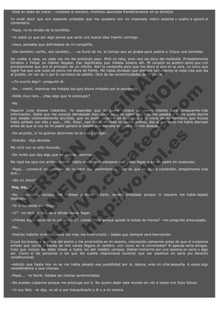 –Está en edad de crecer. –contestó el anciano, mientras apuntaba frenéticamente en su libretita.
Yo evité decir que era bastante probable que me quedara con mi miserable metro sesenta y cuatro e ignoré el
comentario.
–Papá, no te olvides de la bombilla.
–Ya sabía yo que por algo pensé que sería una buena idea traerte conmigo.
–Vaya, pensaba que disfrutabas de mi compañía.
–Eso también, cariño, eso también.... –se burló de mí, al tiempo que se giraba para pedirle a Chano una bombilla.

V
FA ER
ht
N SI
tp F Ó
:// IC N
V
ht O E O
tp .c N RI
:// os ES G
vo a P IN
.h te AÑ AL
ol ca O ,
.e .c L
s o
m

De vuelta a casa, yo cada vez me iba sintiendo peor. Miré mi reloj, eran casi las doce del mediodía. Probablemente
Ginebra y Felipe ya habían llegado. Eso significaba que Violeta estaría allí. Mi corazón se aceleró tanto que creí
sinceramente que era el principio de un infarto. Abrí la ventanilla para que me diera el aire en la cara. Lo único que
logré fue que una nube de polvo me diera de frente. Me había olvidado que siempre tomábamos la vieja ruta que iba
al pueblo, en vez de ir por la carretera de asfalto. Otra de las excentricidades de mi padre.
–¿Te ocurre algo? –preguntó él.

–No.. –mentí, mientras me frotaba los ojos ahora irritados por la polvareda.
–Estás muy rara... ¿Hay algo que te preocupa?
–No.

Pasaron unos breves instantes. Yo esperaba que mi padre iniciara un nuevo intento para sonsacarme más
información. Sabía que me conocía demasiado bien como para no saber que algo me pasaba y yo no podía decirle
que estaba tremendamente aturdida, que no podía sacarme de la cabeza a la novia de mi hermano, que incluso
había soñado con ella y que... ¡Oh, Dios!, casi había olvidado mi sueño erótico, ése al que tanto me había aferrado
antes de que la voz de mi padre ganara la batalla esa mañana en contra de mis deseos.
–De acuerdo, si no quieres decírmelo no te voy a obligar...
–Gracias. –dije aliviada.

Me miró con el ceño fruncido.

–De modo que hay algo que no quieres decirme.

Me tapé los ojos con ambas manos. Había olvidado lo tramposo que podía llegar a ser mi padre en ocasiones.

–Papá,. –comencé con cuidado de no herir sus sentimientos. – no es que no quiera contártelo, simplemente creo
que...
–¿Es un chico?
"Frío, frío..."

–No. –murmuré, aunque me hubiese gustado gritarlo, estaba enfadada porque ni siquiera me había dejado
explicarlo.
–Te ví hablando con Diego...

–¿Y? –no tenía ni idea de a dónde quería llegar.

–¿Tienes algún novio en la universidad?, ¿estás triste porque quizás le echas de menos? –me preguntó preocupado.
–No...

–Podrías haberlo invitado. –una vez más me interrumpió.– Sabes que siempre será bienvenido.

Crucé los brazos a la altura del pecho y me arremoliné en mi asiento, intentando calmarme antes de que el incipiente
enfado que corría a través de mis venas llegara al cerebro. ¿Un novio en la universidad? Si apenas tenía amigas.
Creo que incluso les daba miedo a todos los del maldito campus. Debían tomarme por una asesina en serie o algo
así. Como si las personas a las que les cuesta relacionarse tuvieran que ser asesinos en serie por derecho
constitucional.
–Admito que hasta hoy no se me había pasado esa posibilidad por la cabeza, eres mi niña pequeña. A veces sigo
resistiéndome a que crezcas.
–Papá.... –lo llamé. Odiaba las charlas sentimentales.
–No puedes culparme porque me preocupe por ti. No quiero dejar este mundo sin ver a todos mis hijos felices.
–Yo soy feliz. –le dije, no sé si por tranquilizarlo a él o a mí misma.

 