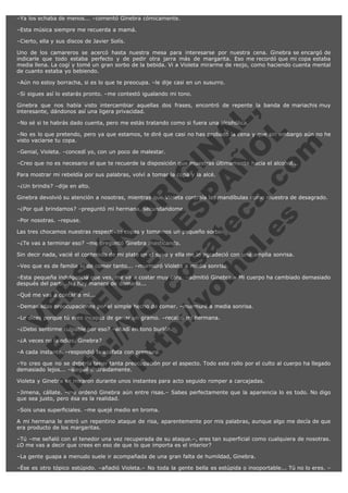 –Ya los echaba de menos... –comentó Ginebra cómicamente.
–Esta música siempre me recuerda a mamá.
–Cierto, ella y sus discos de Javier Solís.
Uno de los camareros se acercó hasta nuestra mesa para interesarse por nuestra cena. Ginebra se encargó de
indicarle que todo estaba perfecto y de pedir otra jarra más de margarita. Eso me recordó que mi copa estaba
media llena. La cogí y tomé un gran sorbo de la bebida. Vi a Violeta mirarme de reojo, como haciendo cuenta mental
de cuanto estaba yo bebiendo.
–Aún no estoy borracha, si es lo que te preocupa. –le dije casi en un susurro.
–Si sigues así lo estarás pronto. –me contestó igualando mi tono.

V
FA ER
ht
N SI
tp F Ó
:// IC N
V
ht O E O
tp .c N RI
:// os ES G
vo a P IN
.h te AÑ AL
ol ca O ,
.e .c L
s o
m

Ginebra que nos había visto intercambiar aquellas dos frases, encontró de repente la banda de mariachis muy
interesante, dándonos así una ligera privacidad.
–No sé si te habrás dado cuenta, pero me estás tratando como si fuera una alcohólica.

–No es lo que pretendo, pero ya que estamos, te diré que casi no has probado la cena y que sin embargo aún no he
visto vaciarse tu copa.
–Genial, Violeta. –concedí yo, con un poco de malestar.

–Creo que no es necesario el que te recuerde la disposición que muestras últimamente hacia el alcohol...
Para mostrar mi rebeldía por sus palabras, volví a tomar la copa y la alcé.
–¿Un brindis? –dije en alto.

Ginebra devolvió su atención a nosotras, mientras que Violeta contraía las mandíbulas como muestra de desagrado.
–¿Por qué brindamos? –preguntó mi hermana, secundándome.
–Por nosotras. –repuse.

Las tres chocamos nuestras respectivas copas y tomamos un pequeño sorbo.
–¿Te vas a terminar eso? –me preguntó Ginebra masticando.

Sin decir nada, vacié el contenido de mi plato en el suyo y ella me lo agradeció con una amplia sonrisa.
–Veo que es de familia lo de comer tanto... –murmuró Violeta a media sonrisa.

–Esta pequeña indulgencia que ves, me va a costar muy cara. –admitió Ginebra.– Mi cuerpo ha cambiado demasiado
después del parto. No hay manera de domarlo...
–Qué me vas a contar a mí...

–Demasiadas preocupaciones por el simple hecho de comer. –murmuré a media sonrisa.
–Lo dices porque tú eres incapaz de ganar un gramo. –recalcó mi hermana.
–¿Debo sentirme culpable por eso? –añadí en tono burlón.
–¿A veces no la odias, Ginebra?

–A cada instante. –respondió la azafata con premura.

–Yo creo que no se debería tener tanta preocupación por el aspecto. Todo este rollo por el culto al cuerpo ha llegado
demasiado lejos... –alegué distraídamente.
Violeta y Ginebra se miraron durante unos instantes para acto seguido romper a carcajadas.

–Jimena, cállate. –me ordenó Ginebra aún entre risas.– Sabes perfectamente que la apariencia lo es todo. No digo
que sea justo, pero ésa es la realidad.
–Sois unas superficiales. –me quejé medio en broma.
A mi hermana le entró un repentino ataque de risa, aparentemente por mis palabras, aunque algo me decía de que
era producto de los margaritas.
–Tú –me señaló con el tenedor una vez recuperada de su ataque.–, eres tan superficial como cualquiera de nosotras.
¿O me vas a decir que crees en eso de que lo que importa es el interior?
–La gente guapa a menudo suele ir acompañada de una gran falta de humildad, Ginebra.
–Ése es otro tópico estúpido. –añadió Violeta.– No toda la gente bella es estúpida o insoportable... Tú no lo eres. –

 