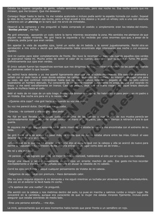 Odiaba los lugares cargados de gente, odiaba sentirme observada, pero esa noche no. Esa noche quería que me
mirasen, que me tocasen. Que me desearan.
Conseguí llegar hasta la barra. Ya me notaba acalorada e incluso podía sentir la espalda húmeda con sudor. Sopesé
la idea de no tomar alcohol esa noche, pero al final accedí a mis deseos y le pedí un whisky solo a una casi desnuda
camarera con un piercing en la nariz que me sirvió de inmediato.
Observé a la camarera y me pregunté si había comprado el vestido o simplemente eran los retales del mismo.
"Bonitas piernas", me fijé.
Me giré entonces,  apoyando un codo sobre la barra mientras escaneaba la zona. Mis sentidos me alertaron de que
alguien me estaba mirando. Me giré hacia la izquierda y fui recibida por unos enormes ojos que, a pesar de la
distancia, podía jurar que eran verdes.

V
FA ER
ht
N SI
tp F Ó
:// IC N
V
ht O E O
tp .c N RI
:// os ES G
vo a P IN
.h te AÑ AL
ol ca O ,
.e .c L
s o
m

Sin apartar la vista de aquellos ojos, tomé un sorbo de mi bebida y le sonreí juguetonamente. Recibí otra en
aprobación a mis actos y decidí que definitivamente había encontrado algo interesante esa noche y con excesiva
rapidez.
Giré mi cuerpo para estar completamente de frente. Eso tuvo la recompensa esperada cuando aquellos ojos verdes
se acercaron hasta mí. Mucho antes de sentir el calor de su cuerpo, pude distinguir su suave perfume. Me gustó.
Definitivamente sus ojos eran verdes.
El único saludo fueron las respectivas sonrisas que nos dirigimos. No hay nombres ni hacen falta las palabras cuando
dos personas saben lo que buscan.
Se reclinó hacia delante y yo me aparté ligeramente asustada por el súbito movimiento. Ella sonrió pícaramente y
señaló con el dedo hacia el vaso donde estaban las cañitas, poniendo de manifiesto su intención de coger una para
su vaso, así que continuó inclinándose hasta que su cuerpo estuvo totalmente pegado al mío, su pelo cobrizo
rozándome un hombro desnudo. Fui consciente de un aliento rozando suavemente mi oreja, de una piel rozando mi
brazo  y me sentí extrañamente en trance. Casi sin pensar, dejé que mi mano viajara por aquel brazo desnudo
desde la muñeca hasta el codo.
Bebí el resto de mi copa de un solo trago. Necesitaba ánimos esa noche. No habría lugar para pensar en mi padre o
en Violeta. Esa noche era para mí y lo necesitaba.
–¿Quieres otra copa? –me giré hacia ella cuando su voz me alertó.
Su voz me pareció dulce. Decidí que me gustaba.
–Gracias. –le contesté y ella se giró para pedir.

Me fijé en que llevaba unas faldas justo por encima de las rodillas y que la piel de sus muslos parecía ser
extremadamente suave. No pude evitar colocar mi mano allí, despacio, para darle tiempo a retirarla si era lo que
quería.
Ni siquiera me miró. Siguió apoyada en la barra mientras yo alzaba la mano y me encontraba con el extremo de su
falda.
Se giró hacia mí y se acercó un paso más, de forma que su pierna estaba ahora entre las mías. Colocó  el vaso
delante de mi nariz y yo lo tomé.
–¿Sabes qué es lo que me ha atraído de ti? –me dijo al oído. Negué con la cabeza y ella se acercó de nuevo para
darme la respuesta.– Tu expresión. Nadie debería entrar en un lugar como éste así de triste...
Me reí y ella me siguió.

–Al parecer ya has logrado que esté de mejor humor... –concedí, hablándole al oído por el ruido que nos rodeaba.
Alargó una mano y separó suavemente de mis ojos un errante mechón de pelo. Ese gesto me hizo recordar
inevitablemente a Violeta, tan empeñada siempre en atusar la rebeldía de mi cabello.
Cerré los ojos con fuerza y saqué cualquier pensamiento de Violeta de mi cabeza.  
–Salgamos de aquí. –dije con premura.– Hace demasiado calor.

Ella no puso ninguna objeción a mi demanda y me siguió mientras yo luchaba por atravesar la densa muchedumbre.
Una vez en el exterior la llevé hasta mi coche.
–¿Te apetece dar una vuelta? –le pregunté.
Ella asintió con la cabeza y nos metimos dentro del auto. Lo puse en marcha y salimos rumbo a ningún lugar. Me
concentré en la carretera, aunque era consciente de que la mujer me estaba mirando fijamente. Incluso podía
asegurar que estaba sonriendo de medio lado.
–Eres una persona extraña... –me dijo.
La miré, aprovechando que en esos momentos había tenido que parar frente a un semáforo en rojo.

 