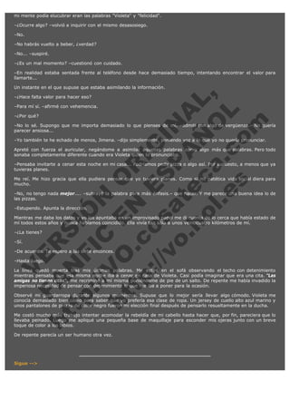 mi mente podía elucubrar eran las palabras "Violeta" y "felicidad".
–¿Ocurre algo? –volvió a inquirir con el mismo desasosiego.
–No.
–No habrás vuelto a beber, ¿verdad?
–No... –suspiré.
–¿Es un mal momento? –cuestionó con cuidado.
–En realidad estaba sentada frente al teléfono desde hace demasiado tiempo, intentando encontrar el valor para
llamarte...

V
FA ER
ht
N SI
tp F Ó
:// IC N
V
ht O E O
tp .c N RI
:// os ES G
vo a P IN
.h te AÑ AL
ol ca O ,
.e .c L
s o
m

Un instante en el que supuse que estaba asimilando la información.
–¿Hace falta valor para hacer eso?

–Para mí sí. –afirmé con vehemencia.
–¿Por qué?

–No lo sé. Supongo que me importa demasiado lo que pienses de mí. –admití con algo de vergüenza.– No quería
parecer ansiosa...
–Yo también te he echado de menos, Jimena. –dijo simplemente, poniendo voz a lo que yo no quería pronunciar.
Apreté con fuerza el auricular, negándome a asimilar aquellas palabras como algo más que palabras. Pero todo
sonaba completamente diferente cuando era Violeta quien lo pronunciaba.
–Pensaba invitarte a cenar esta noche en mi casa... Podríamos pedir pizza o algo así. Por supuesto, a menos que ya
tuvieras planes.
Me reí. Me hizo gracia que ella pudiera pensar que yo tuviera planes. Como si mi patética vida social diera para
mucho.
–No, no tengo nada mejor.... –subrayé la palabra para más énfasis.– que hacer. Y me parece una buena idea lo de
las pizzas.
–Estupendo. Apunta la dirección.

Mientras me daba los datos y yo los apuntaba en un improvisado papel me di cuenta de lo cerca que había estado de
mí todos estos años y nunca habíamos coincidido. Ella vivía tan sólo a unos veinticuatro kilómetros de mí.  
–¿La tienes?
–Sí.

–De acuerdo. Te espero a las siete entonces.
–Hasta luego.

La línea quedó muerta tras mis últimas palabras. Me estiré en el sofá observando el techo con detenimiento
mientras pensaba que esa misma noche iba a cenar en casa de Violeta. Casi podía imaginar que era una cita. "Las
amigas no tienen citas", me recriminé a mí misma poniéndome de pie de un salto. De repente me había invadido la
imperiosa necesidad de pensar con detenimiento lo que me iba a poner para la ocasión.
Observé mi guardarropa durante algunos momentos. Supuse que lo mejor sería llevar algo cómodo. Violeta me
conocía demasiado bien como para saber que yo prefería esa clase de ropa. Un jersey de cuello alto azul marino y
unos pantalones de pinzas de color negro fueron mi elección final después de pensarlo resueltamente en la ducha.
Me costó mucho más trabajo intentar acomodar la rebeldía de mi cabello hasta hacer que, por fin, pareciera que lo
llevaba peinado. Luego me apliqué una pequeña base de maquillaje para esconder mis ojeras junto con un breve
toque de color a los labios.
De repente parecía un ser humano otra vez.

Sigue -->

 
