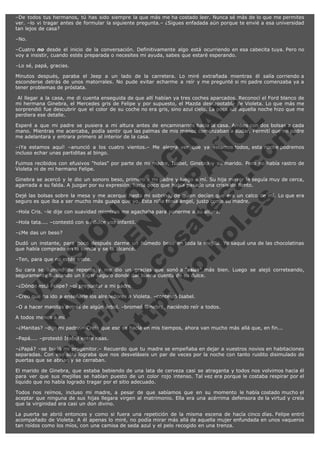 –De todos tus hermanos, tú has sido siempre la que más me ha costado leer. Nunca sé más de lo que me permites
ver. –lo vi tragar antes de formular la siguiente pregunta.– ¿Sigues enfadada aún porque te envié a esa universidad
tan lejos de casa?
–No.
–Cuatro no desde el inicio de la conversación. Definitivamente algo está ocurriendo en esa cabecita tuya. Pero no
voy a insistir, cuando estés preparada o necesites mi ayuda, sabes que estaré esperando.
–Lo sé, papá, gracias.
Minutos después, paraba el Jeep a un lado de la carretera. Lo miré extrañada mientras él salía corriendo a
esconderse detrás de unos matorrales. No pude evitar echarme a reír y me pregunté si mi padre comenzaba ya a
tener problemas de próstata.

V
FA ER
ht
N SI
tp F Ó
:// IC N
V
ht O E O
tp .c N RI
:// os ES G
vo a P IN
.h te AÑ AL
ol ca O ,
.e .c L
s o
m

 Al llegar a la casa, me di cuenta enseguida de que allí habían ya tres coches aparcados. Reconocí el Ford blanco de
mi hermana Ginebra, el Mercedes gris de Felipe y por supuesto, el Mazda descapotable de Violeta. Lo que más me
sorprendió fue descubrir que el color de su coche no era gris, sino azul cielo. La poca luz aquella noche hizo que me
perdiera ese detalle.
Esperé a que mi padre se pusiera a mi altura antes de encaminarnos hacia la casa. Ambos con dos bolsas a cada
mano. Mientras me acercaba, podía sentir que las palmas de mis manos comenzaban a sudar. Permití que mi padre
me adelantara y entrara primero al interior de la casa.
–¡Ya estamos aquí! –anunció a los cuatro vientos.– Me alegra ver que ya estamos todos, esta noche podremos
incluso echar unas partiditas al bingo.
Fuimos recibidos con efusivos "holas" por parte de mi madre, Isabel, Ginebra y su marido. Pero no había rastro de
Violeta ni de mi hermano Felipe.
Ginebra se acercó y le dio un sonoro beso, primero a mi padre y luego a mí. Su hija mayor la seguía muy de cerca,
agarrada a su falda. A juzgar por su expresión, hacía poco que había pasado una crisis de llanto.
Dejé las bolsas sobre la mesa y me acerqué hasta mi sobrina, de quien decían que era un calco de mí. Lo que era
seguro es que iba a ser mucho más guapa que yo. Esta niña tenía ángel, justo como su madre.
–Hola Cris. –le dije con suavidad mientras me agachaba para ponerme a su altura.
–Hola tata.... –contestó con su dulce voz infantil.
–¿Me das un beso?

Dudó un instante, para poco después darme un húmedo beso en toda la mejilla. Yo saqué una de las chocolatinas
que había comprado en la tienda y se la alcancé.
–Ten, para que no estés triste.

Su cara se iluminó de repente y me dio un gracias que sonó a "asias" más bien. Luego se alejó correteando,
seguramente buscando un lugar seguro donde dar buena cuenta de su dulce.
–¿Dónde está Felipe? –oí preguntar a mi padre.

–Creo que ha ido a enseñarle los alrededores a Violeta. –contestó Isabel.

–O a hacer manitas detrás de algún árbol. –bromeó Ginebra, haciéndo reír a todos.
A todos menos a mí.

–¿Manitas? –dijo mi padre.– Creía que eso se hacía en mis tiempos, ahora van mucho más allá que, en fin...
–Papá.... –protestó Isabel entre risas.

–¿Papá? –se burló mi progenitor.– Recuerdo que tu madre se empeñaba en dejar a vuestros novios en habitaciones
separadas. Con eso sólo lograba que nos desveláseis un par de veces por la noche con tanto ruidito disimulado de
puertas que se abrían y se cerraban.
El marido de Ginebra, que estaba bebiendo de una lata de cerveza casi se atraganta y todos nos volvimos hacia él
para ver que sus mejillas se habían puesto de un color rojo intenso. Tal vez era porque le costaba respirar por el
líquido que no había logrado tragar por el sitio adecuado.
Todos nos reímos, incluso mi madre, a pesar de que sabíamos que en su momento le había costado mucho el
aceptar que ninguna de sus hijas llegara virgen al matrimonio. Ella era una acérrima defensora de la virtud y creía
que la virginidad era casi un don divino.
La puerta se abrió entonces y como si fuera una repetición de la misma escena de hacía cinco días. Felipe entró
acompañado de Violeta. A él apenas lo miré, no podía mirar más allá de aquella mujer enfundada en unos vaqueros
tan roídos como los míos, con una camisa de seda azul y el pelo recogido en una trenza.

 