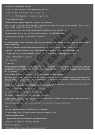 –Pues que es aburridísimo, sin más.
Con eso, se acercó a la mesa y llenó ambas copas de nuevo.
–Pensé que habías dicho que sólo habría una para mí...
–Hoy me has pillado de buenas. –me contestó agudamente.
–Me controlas demasiado.
–Alguien tiene que hacerlo, ya que tú no pareces muy dispuesta.
Fruncí el ceño con disgusto y me revolví en mi asiento intentando digerir sus últimas palabras. Todo ello bajo su
atenta mirada, parecía estar esperando mi reacción.

V
FA ER
ht
N SI
tp F Ó
:// IC N
V
ht O E O
tp .c N RI
:// os ES G
vo a P IN
.h te AÑ AL
ol ca O ,
.e .c L
s o
m

–Al parecer crees que tengo un serio problema con la bebida, y te diré que no he...

–No quiero volver a verte así. –me interrumpió muy seria.– Me dolió haberlo hecho.
–¿Tan importante soy para ti? –me atreví a preguntar.
–Sí.

Mi corazón perdió un latido entonces. Sentir que era importante para ella era el mejor regalo que podía darme en
aquellos momentos.
–Algún día estaremos preparadas para descubrir qué es lo que ocurre entre nosotras. –admití seria.

–Algún día... –suspiró.– Por ahora, voy a llamar a la pizzería. No sé tú, pero yo me muero de hambre.
Se levantó del sofá y yo inmediatamente sentí la ausencia de tibieza que me otorgaba su cercanía.
–¿Alguna preferencia? –me preguntó.
–Que tenga atún.
–De acuerdo.

Observé su esbelta espalda mientras hacía la llamada. Yo intentaba calmar mi interior en un intento por evitar que
mis sentimientos se desbocaran demasiado y me hicieran hacer o decir algo fuera de lugar. Sabía que Violeta
confiaba en mí y yo no podía traicionar de ninguna manera esa confianza.  La oí encargar el pedido y dar la dirección
con voz diligente.
–¿Qué tal algo de música? –me sugirió una vez que completó su tarea al teléfono.

Me encogí de hombros y ella se acercó hacia su equipo de música. Breves momentos después, la voz rasgada de
Francisco Céspedes inundó la estancia. Me arremoliné en mi asiento, echando la cabeza hacia atrás permitiendo que
la música terminara de relajar mi cuerpo.
Violeta se unió a mí entonces, sentándose demasiado cerca para su seguridad. Seguí el movimiento de su mano
cuando la alzó para apartar unos mechones de cabello de mi frente.
–Tienes pinta de turista... –me dijo riendo suavemente.
–Lo sé. No es la primera vez que me dicen algo así.

Ella siguió trazando con las yemas de sus dedos una mejilla.

–¿Ocurre algo? –dije, observando la expresión de concentración de Violeta mientras me acariciaba. Era como si se
hubiese ido a miles de kilómetros de allí.
Mis palabras también rompieron nuestra conexión y ella apartó la mano casi bruscamente.
–No...

–¿En qué estabas pensando? –inquirí con una ceja alzada.

–En nada en particular... –comentó ausente mientras bebía de su copa.
–Entonces pensabas en mí...
–¿Desde cuando eres tan perceptiva? –preguntó divertida.
–Desde que has empezado a mirarme diferente...
Violeta se quedó seria.
–¿Piensas que te he traído aquí por alguna oscura razón?

 