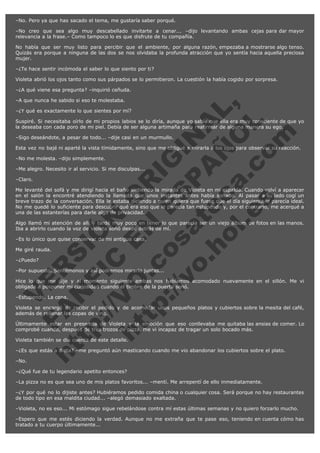 –No. Pero ya que has sacado el tema, me gustaría saber porqué.
–No creo que sea algo muy descabellado invitarte a cenar... –dijo levantando ambas cejas para dar mayor
relevancia a la frase.– Como tampoco lo es que disfrute de tu compañía.
No había que ser muy listo para percibir que el ambiente, por alguna razón, empezaba a mostrarse algo tenso.
Quizás era porque a ninguna de las dos se nos olvidaba la profunda atracción que yo sentía hacia aquella preciosa
mujer.
–¿Te hace sentir incómoda el saber lo que siento por ti?
Violeta abrió los ojos tanto como sus párpados se lo permitieron. La cuestión la había cogido por sorpresa.
–¿A qué viene esa pregunta? –inquirió ceñuda.

V
FA ER
ht
N SI
tp F Ó
:// IC N
V
ht O E O
tp .c N RI
:// os ES G
vo a P IN
.h te AÑ AL
ol ca O ,
.e .c L
s o
m

–A que nunca he sabido si eso te molestaba.

–¿Y qué es exactamente lo que sientes por mí?

Suspiré. Si necesitaba oírlo de mi propios labios se lo diría, aunque yo sabía que ella era muy consciente de que yo
la deseaba con cada poro de mi piel. Debía de ser alguna artimaña para reafirmar de alguna manera su ego.
–Sigo deseándote, a pesar de todo... –dije casi en un murmullo.

Esta vez no bajé ni aparté la vista tímidamente, sino que me obligué a mirarla a los ojos para observar su reacción.  
–No me molesta. –dijo simplemente.

–Me alegro. Necesito ir al servicio. Si me disculpas...
–Claro.

Me levanté del sofá y me dirigí hacia el baño sintiendo la mirada de Violeta en mi espalda. Cuando volví a aparecer
en el salón la encontré atendiendo la llamada que unos instantes antes había sonado. Al pasar a su lado cogí un
breve trazo de la conversación. Ella le estaba diciendo a quien quiera que fuese que el día siguiente le parecía ideal.
No me quedé lo suficiente para descubrir qué era eso que le parecía tan estupendo y, por el contrario, me acerqué a
una de las estanterías para darle algo de privacidad.
Algo llamó mi atención de allí y tardé muy poco en tener lo que parecía ser un viejo álbum de fotos en las manos.
Iba a abrirlo cuando la voz de Violeta sonó desde detrás de mí.
–Es lo único que quise conservar de mi antigua casa.
Me giré rauda.
–¿Puedo?

–Por supuesto. Sentémonos y así podremos mirarlo juntas...

Hice lo que me dije y al momento siguiente ambas nos habíamos acomodado nuevamente en el sillón. Me vi
obligada a posponer mi curiosidad cuando el timbre de la puerta sonó.
–Estupendo. La cena.

Violeta se encargó de recibir el pedido y de acomodar unos pequeños platos y cubiertos sobre la mesita del café,
además de rellenar las copas de vino.
Últimamente estar en presencia de Violeta y la emoción que eso conllevaba me quitaba las ansias de comer. Lo
comprobé cuando, después de tres trozos de pizza, me vi incapaz de tragar un solo bocado más.
Violeta también se dio cuenta de este detalle.

–¿Es que estás a dieta? –me preguntó aún masticando cuando me vio abandonar los cubiertos sobre el plato.
–No.

–¿Qué fue de tu legendario apetito entonces?
–La pizza no es que sea uno de mis platos favoritos... –mentí. Me arrepentí de ello inmediatamente.
–¿Y por qué no lo dijiste antes? Hubiéramos pedido comida china o cualquier cosa. Será porque no hay restaurantes
de todo tipo en esa maldita ciudad... –alegó demasiado exaltada.
–Violeta, no es eso... Mi estómago sigue rebelándose contra mí estas últimas semanas y no quiero forzarlo mucho.
–Espero que me estés diciendo la verdad. Aunque no me extraña que te pase eso, teniendo en cuenta cómo has
tratado a tu cuerpo últimamente...

 