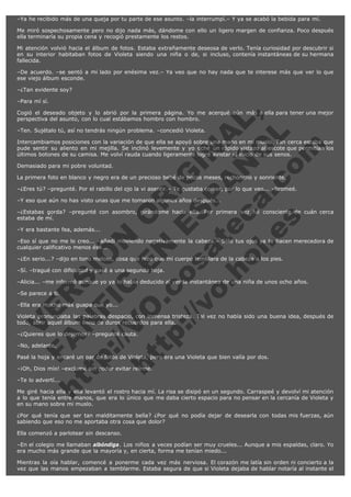 –Ya he recibido más de una queja por tu parte de ese asunto. –la interrumpí.– Y ya se acabó la bebida para mí.
Me miró sospechosamente pero no dijo nada más, dándome con ello un ligero margen de confianza. Poco después
ella terminaría su propia cena y recogió prestamente los restos.
Mi atención volvió hacia el álbum de fotos. Estaba extrañamente deseosa de verlo. Tenía curiosidad por descubrir si
en su interior habitaban fotos de Violeta siendo una niña o de, si incluso, contenía instantáneas de su hermana
fallecida.
–De acuerdo. –se sentó a mi lado por enésima vez.– Ya veo que no hay nada que te interese más que ver lo que
ese viejo álbum esconde.
–¿Tan evidente soy?
–Para mí sí.

V
FA ER
ht
N SI
tp F Ó
:// IC N
V
ht O E O
tp .c N RI
:// os ES G
vo a P IN
.h te AÑ AL
ol ca O ,
.e .c L
s o
m

Cogió el deseado objeto y lo abrió por la primera página. Yo me acerqué aún más a ella para tener una mejor
perspectiva del asunto, con lo cual estábamos hombro con hombro.
–Ten. Sujétalo tú, así no tendrás ningún problema. –concedió Violeta.

Intercambiamos posiciones con la variación de que ella se apoyó sobre una mano en mi muslo. Tan cerca estaba que
pude sentir su aliento en mi mejilla. Se inclinó levemente y yo eché un rápido vistazo al escote que permitían los
últimos botones de su camisa. Me volví rauda cuando ligeramente logré avistar el inicio de sus senos.
Demasiado para mi pobre voluntad.

La primera foto en blanco y negro era de un precioso bebé de pocos meses, rechoncho y sonriente.

–¿Eres tú? –pregunté. Por el rabillo del ojo la vi asentir.– Te gustaba comer, por lo que veo... –bromeé.
–Y eso que aún no has visto unas que me tomaron algunos años después...

–¿Estabas gorda? –pregunté con asombro, girándome hacia ella. Por primera vez fui consciente de cuán cerca
estaba de mí.
–Y era bastante fea, además...

–Eso sí que no me lo creo... –añadí moviendo negativamente la cabeza.– Sólo tus ojos ya te hacen merecedora de
cualquier calificativo menos ése...
–¿En serio...? –dijo en tono meloso, cosa que hizo que mi cuerpo temblara de la cabeza a los pies.
–Sí. –tragué con dificultad y pasé a una segunda hoja.

–Alicia... –me informó aunque yo ya lo había deducido al ver la instantánea de una niña de unos ocho años.
–Se parece a ti.

–Ella era mucho más guapa que yo...

Violeta pronunciaba las palabras despacio, con inmensa tristeza. Tal vez no había sido una buena idea, después de
todo, abrir aquel álbum lleno de duros recuerdos para ella.
–¿Quieres que lo dejemos? –pregunté cauta.
–No, adelante.

Pasé la hoja y encaré un par de fotos de Violeta, pero era una Violeta que bien valía por dos.
–¡Oh, Dios mío! –exclamé sin poder evitar reírme.
–Te lo advertí...

Me giré hacia ella y ella levantó el rostro hacia mí. La risa se disipó en un segundo. Carraspeé y devolví mi atención
a lo que tenía entre manos, que era lo único que me daba cierto espacio para no pensar en la cercanía de Violeta y
en su mano sobre mi muslo.
¿Por qué tenía que ser tan malditamente bella? ¿Por qué no podía dejar de desearla con todas mis fuerzas, aún
sabiendo que eso no me aportaba otra cosa que dolor?
Ella comenzó a parlotear sin descanso.
–En el colegio me llamaban albóndiga. Los niños a veces podían ser muy crueles... Aunque a mis espaldas, claro. Yo
era mucho más grande que la mayoría y, en cierta, forma me tenían miedo...
Mientras la oía hablar, comencé a ponerme cada vez más nerviosa. El corazón me latía sin orden ni concierto a la
vez que las manos empezaban a temblarme. Estaba segura de que si Violeta dejaba de hablar notaría al instante el

 