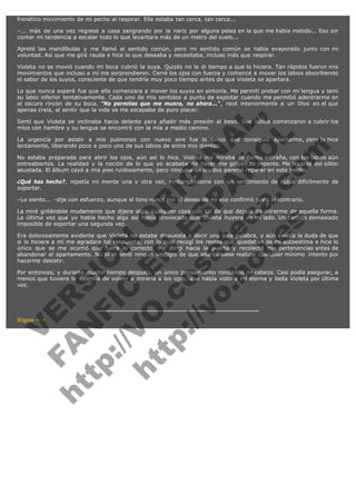frenético movimiento de mi pecho al respirar. Ella estaba tan cerca, tan cerca...
–... más de una vez regresé a casa sangrando por la nariz por alguna pelea en la que me había metido... Eso sin
contar mi tendencia a escalar todo lo que levantara más de un metro del suelo...
Apreté las mandíbulas y me llamé al sentido común, pero mi sentido común se había evaporado junto con mi
voluntad. Así que me giré rauda e hice lo que deseaba y necesitaba, incluso más que respirar.
Violeta no se movió cuando mi boca cubrió la suya. Quizás no le di tiempo a que lo hiciera. Tan rápidos fueron mis
movimientos que incluso a mí me sorprendieron. Cerré los ojos con fuerza y comencé a mover los labios absorbiendo
el sabor de los suyos, consciente de que tendría muy poco tiempo antes de que Violeta se apartara.

V
FA ER
ht
N SI
tp F Ó
:// IC N
V
ht O E O
tp .c N RI
:// os ES G
vo a P IN
.h te AÑ AL
ol ca O ,
.e .c L
s o
m

Lo que nunca esperé fue que ella comenzara a mover los suyos en sintonía. Me permití probar con mi lengua y lamí
su labio inferior tentativamente. Cada uno de mis sentidos a punto de explotar cuando me permitió adentrarme en
el oscuro rincón de su boca. "No permitas que me muera, no ahora...", recé interiormente a un Dios en el que
apenas creía, al sentir que la vida se me escapaba de puro placer.
Sentí que Violeta se inclinaba hacia delante para añadir más presión al beso. Sus labios comenzaron a cubrir los
míos con hambre y su lengua se encontró con la mía a medio camino.
La urgencia por asistir a mis pulmones con nuevo aire fue lo único que consiguió apartarme, pero lo hice
lentamente, liberando poco a poco uno de sus labios de entre mis dientes.
No estaba preparada para abrir los ojos, aún así lo hice. Violeta me miraba de forma extraña, con los labios aún
entreabiertos. La realidad y la noción de lo que yo acababa de hacer me golpeó de repente. Me levanté del sillón
asustada. El álbum cayó a mis pies ruidosamente, pero ninguna de las dos pareció reparar en este hecho.
¿Qué has hecho?, repetía mi mente una y otra vez, embargándome con un sentimiento de culpa difícilmente de
soportar.
–Lo siento... –dije con esfuerzo, aunque el tono ronco por el deseo de mi voz confirmó justo lo contrario.

La miré gritándole mudamente que dijera algo, cualquier cosa con tal de que dejara de mirarme de aquella forma.
La última vez que yo había hecho algo así había provocado que Violeta huyera de mi lado. Un castigo demasiado
imposible de soportar una segunda vez.
Era dolorosamente evidente que Violeta no estaba dispuesta a decir una sola palabra, y aún existía la duda de que
si lo hiciera a mí me agradara tal respuesta, con lo cual recogí los restos que quedaban de mi autoestima e hice lo
único que se me ocurrió que fuera lo correcto. Me dirigí hacia la puerta y recolecté mis pertenencias antes de
abandonar el apartamento. No oí ni sentí ningún vestigio de que ella quisiese realizar cualquier mínimo  intento por
hacerme desistir.
Por entonces, y durante mucho tiempo después, un único pensamiento rondando mi cabeza. Casi podía asegurar, a
menos que tuviera la valentía de volver a mirarla a los ojos, que había visto a mi eterna y bella Violeta por última
vez.

Sigue -->

 