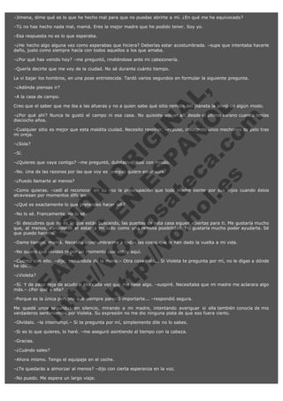 –Jimena, dime qué es lo que he hecho mal para que no puedas abrirte a mí. ¿En qué me he equivocado?
–Tú no has hecho nada mal, mamá. Eres la mejor madre que he podido tener. Soy yo.
–Esa respuesta no es lo que esperaba.
–¿He hecho algo alguna vez como esperabas que hiciera? Deberías estar acostumbrada. –supe que intentaba hacerle
daño, justo como siempre hacía con todos aquellos a los que amaba.
–¿Por qué has venido hoy? –me preguntó, rindiéndose ante mi cabezonería.
–Quería decirte que me voy de la ciudad. No sé durante cuánto tiempo.
La vi bajar los hombros, en una pose entristecida. Tardó varios segundos en formular la siguiente pregunta.

V
FA ER
ht
N SI
tp F Ó
:// IC N
V
ht O E O
tp .c N RI
:// os ES G
vo a P IN
.h te AÑ AL
ol ca O ,
.e .c L
s o
m

–¿Adónde piensas ir?
–A la casa de campo.

Creo que el saber que me iba a las afueras y no a quien sabe qué sitio remoto del planeta la alivió de algún modo.
–¿Por qué ahí? Nunca te gustó el campo ni esa casa. No quisiste volver allí desde el último verano cuando tenías
dieciocho años.
–Cualquier sitio es mejor que esta maldita ciudad. Necesito respirar. –repuse, colocando unos mechones de pelo tras
mi oreja.
–¿Sola?
–Sí.

–¿Quieres que vaya contigo? –me preguntó, dubitativa, casi con miedo.
–No. Una de las razones por las que voy es  porque quiero estar sola.
–¿Puedo llamarte al menos?

–Como quieras. –cedí al reconocer en su voz la preocupación que toda madre siente por sus hijos cuando éstos
atraviesan por momentos difíciles.
–¿Qué es exactamente lo que pretendes hacer allí?
–No lo sé. Francamente, no lo sé.

–Si descubres que no es lo que estás buscando, las puertas de esta casa siguen abiertas para ti. Me gustaría mucho
que, al menos, consideres el estar a mi lado como una remota posibilidad. Me gustaría mucho poder ayudarte. Sé
que puedo hacerlo.
–Dame tiempo, mamá. Necesito acostumbrarme a todas las cosas que le han dado la vuelta a mi vida.
–No quiero que olvides ni por un momento que estoy aquí.

–Cuento con ello. –dije, tomándola de la mano.– Otra cosa más... Si Violeta te pregunta por mí, no le digas a dónde
he ido...  
–¿Violeta?

–Sí. Y de paso deja de acudir a ella cada vez que me pase algo. –suspiré. Necesitaba que mi madre me aclarara algo
más.– ¿Por qué a ella?
–Porque es la única persona que siempre pareció importarte... –respondió segura.

Me quedé unos segundos en silencio, mirando a mi madre, intentando averiguar si ella también conocía de mis
verdaderos sentimientos por Violeta. Su expresión no me dio ninguna pista de que eso fuera cierto.
–Olvídalo. –la interrumpí.– Si te pregunta por mí, simplemente dile no lo sabes.
–Si es lo que quieres, lo haré. –me aseguró asintiendo al tiempo con la cabeza.
–Gracias.
–¿Cuándo sales?
–Ahora mismo. Tengo el equipaje en el coche.
–¿Te quedarás a almorzar al menos? –dijo con cierta esperanza en la voz.
–No puedo. Me espera un largo viaje.

 