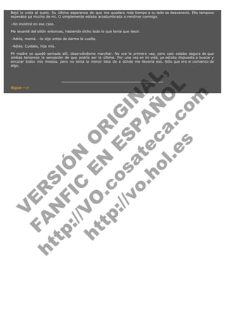Bajó la vista al suelo. Su última esperanza de que me quedara más tiempo a su lado se desvaneció. Ella tampoco
esperaba ya mucho de mí. O simplemente estaba acostumbrada a rendirse conmigo.
–No insistiré en ese caso.
Me levanté del sillón entonces, habiendo dicho todo lo que tenía que decir.
–Adiós, mamá. –le dije antes de darme la vuelta.
–Adiós. Cuídate, hija mía.

V
FA ER
ht
N SI
tp F Ó
:// IC N
V
ht O E O
tp .c N RI
:// os ES G
vo a P IN
.h te AÑ AL
ol ca O ,
.e .c L
s o
m

Mi madre se quedó sentada allí, observándome marchar. No era la primera vez, pero casi estaba segura de que
ambas teníamos la sensación de que podría ser la última. Por una vez en mi vida, yo estaba dispuesta a buscar y
encarar todos mis miedos, pero no tenía la menor idea de a dónde me llevaría eso. Sólo que era el comienzo de
algo.

Sigue -->

 