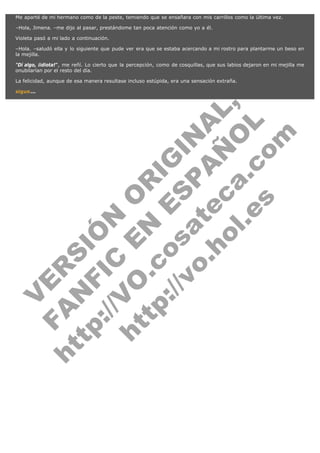 Me aparté de mi hermano como de la peste, temiendo que se ensañara con mis carrillos como la última vez.
–Hola, Jimena. –me dijo al pasar, prestándome tan poca atención como yo a él.
Violeta pasó a mi lado a continuación.
–Hola. –saludó ella y lo siguiente que pude ver era que se estaba acercando a mi rostro para plantarme un beso en
la mejilla.
"Dí algo, ¡idiota!", me reñí. Lo cierto que la percepción, como de cosquillas, que sus labios dejaron en mi mejilla me
onubilarían por el resto del día.
La felicidad, aunque de esa manera resultase incluso estúpida, era una sensación extraña.

V
FA ER
ht
N SI
tp F Ó
:// IC N
V
ht O E O
tp .c N RI
:// os ES G
vo a P IN
.h te AÑ AL
ol ca O ,
.e .c L
s o
m

sigue...

 