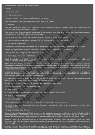 En mi marcador imaginario me apunté un tanto.
–Gracias.
–¿Has venido sola?
–Sí. –dije simplemente.
–¿Vienes a pescar? –me preguntó, cada vez más extrañado.
–No, sólo estoy de paso. Necesitaba alejarme un poco de la ciudad.
–Te entiendo.

V
FA ER
ht
N SI
tp F Ó
:// IC N
V
ht O E O
tp .c N RI
:// os ES G
vo a P IN
.h te AÑ AL
ol ca O ,
.e .c L
s o
m

–Hay poca gente en la tienda, ¿no? –pregunté. Sabía que era una pregunta un tanto banal, pero no se me ocurrió
otra cosa para desviar el tema de mi vuelta.
–Han abierto uno de esos grandes almacenes en la autopista que lleva a la ciudad. Sólo nuestros clientes más
antiguos siguen viniendo a realizar sus compras aquí.
Recordé entonces haber visto los grandes almacenes a los que se refería el día anterior en mi viaje.
–Lo mismo de siempre, ya sabes. –prosiguió.– El pez grande que devora al más pequeño.
–Es una lástima. –determiné.

Él me sonrió, tan consciente como yo de que la conversación, con sólo tres frases,  había decaído sin remedio.

–Dejaré que sigas con tus compras. –anunció.– Supongo que nos veremos en otra ocasión...
–Por supuesto. Me ha alegrado verte de nuevo, Diego.
–Lo mismo digo. –me sonrió abiertamente.

Siguió avanzando por el pasillo y me pareció que casi lo hacía con cierto ritmo, moviéndose de un lado a otro.
Sacudí la cabeza y continué mi recorrido.
Media hora más tarde, una cajera con el pelo teñido de un pelirrojo que rozaba lo escandaloso y mascaba
ruidosamente una tira de chicle, pasaba mi compra por el láser. Pagué y antes de que fuera capaz de recoger mis
bolsas, una mano me detuvo. Miré hacia un lado y me encontré con Diego ofreciéndose amablemente a llevarme las
pesadas bolsas hasta el coche.
La pelirroja pareció reírse chistosamente mientras miraba a Diego con sospecha. Yo supuse que en su pequeño
cerebro debía imaginar que entre Diego y yo estaba a punto de comenzar un tórrido romance tan sólo porque él
había parecido muy dispuesto a ofrecerme su ayuda.
Sin más dilación, seguí la estela de Diego no sin antes guiñarle un ojo a la chica y hacerle una mueca demasiado
lasciva. Si no se tragó el chicle, estaba segura de que casi lo hizo.
Una vez fuera, le abrí el maletero y él introdujo ordenadamente los paquetes.
–Conduce con cuidado. –me avisó amablemente.
–Lo haré, gracias.

Lo vi mirar hacia el cielo y lo imité, sin ver otra cosa más que densas nubes grises.
–Va a llover. –anunció Diego.
–Sí, tiene mala pinta.

–Si tienes pensado ir a algún sitio hoy, yo que tú lo retrasaría. Va a caer una buena.

–Lo cierto es que no tenía pensado moverme de casa... –introduje las llaves y abrí la puerta de mi coche.– Pero
gracias por el aviso.
–Un placer. Hasta pronto, Jimena.
Me pareció que su "hasta pronto" había sonado con demasiada confianza, como si fuera un hecho declarado. No le di
más importancia y me acomodé a los mandos de mi automóvil, poniendo rumbo a mi casa. Por el retrovisor lo vi
decirme adiós con la mano y seguí sintiendo su presencia hasta que mi coche se perdió por una de las calles.
Pensé en Diego. De él podía decir que era el único amigo infantil que había tenido. De pequeño, él se hacía varios
kilómetros para estar y compartir juegos cada verano que yo pasaba allí. Nunca comprendí por qué le gustaba tanto
estar conmigo.
Al crecer siempre tuve la ligera sospecha de que mi padre quizás le pagara por malgastar su tiempo en mi
compañía, pero yo sabía que mi padre era incapaz de hacer algo así. Quizás sólo era que le gustaba estar conmigo y

 