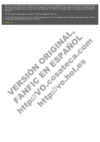 Ahora me encontraba sola, alejada del resto del mundo, como deseaba estar. Pero no sólo estaba huyendo de los
demonios que sabía que por mucho que me alejara no podría deshacerme, sino huyendo también de Violeta. Supuse
que estaba sintiendo ahora lo que ella sintió entonces. No había cura posible para la oscuridad que inundaba mi
corazón.
En esta vida se elige ganar o perder. Yo siempre elegía lo más fácil.
Lo más fácil había sido huir. Ahora me daba cuenta que eso no me alejaba más de Violeta. Después de todo yo hacía
tiempo que había admitido que ella era eterna.

V
FA ER
ht
N SI
tp F Ó
:// IC N
V
ht O E O
tp .c N RI
:// os ES G
vo a P IN
.h te AÑ AL
ol ca O ,
.e .c L
s o
m

Sigue -->

 