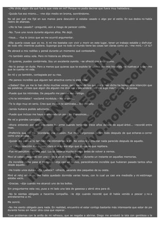 –¿Me dirás algún día qué fue lo que viste en mí? Porque no podía decirse que fuera muy habladora...
–Quizás fue eso mismo... –me dijo medio en broma, sonriéndome.
No sé por qué me fijé en sus manos para descubrir si estaba casado o algo por el estilo. En sus dedos no había
rastro de alianzas.
–¿No te has casado? –pregunté, aún a riesgo de parecer cotilla.
–No. Tuve una novia durante algunos años. Me dejó.
–Vaya... –fue lo único que se me ocurrió argumentar.
–Ella quería cosas que yo no. A mí me bastaba con vivir y morir en este lugar, tener un trabajo estable y disfrutar
de todo ello mientras pudiera. Supongo que no todo el mundo tiene las cosas tan claras como yo. –me miró.– ¿Y tú?

V
FA ER
ht
N SI
tp F Ó
:// IC N
V
ht O E O
tp .c N RI
:// os ES G
vo a P IN
.h te AÑ AL
ol ca O ,
.e .c L
s o
m

Me abracé a mis rodillas y pensé durante un momento qué contestarle.
–Yo también estoy sola. Pero mi historia es diferente.

–Si quieres, puedes contármela. Soy un excelente oyente. –se ofreció con entusiasmo.

–No lo pongo en duda. Pero a menos que quieras que te explote la cabeza con mis historias, no vuelvas a sugerirme
que te cuente mi vida.
Se rió y yo también, contagiada por su risa.

–Me parece increíble que alguien tan atractiva como tú esté sola.

–¿Sabes? Eso ya me lo han dicho muchas veces, pero nadie de los que me lo han dicho ha tenido otra intención que
las palabras. ¿Crees que algún día alguien me dirá eso y pretenderá con ello algo más? –comenté jocosa.
–Puede que los intimides. De pequeño me pasaba eso contigo.
–¿Yo te intimidaba? –exclamé incrédula.– No te creo...

–Te lo digo muy en serio. Creo que incluso te admiraba... Era extraño.
–Jamás hubiera podido adivinarlo.

–Puede que incluso me haya enamorado un poco de ti entonces...
Me reí a grandes carcajadas.

–Ahora entiendo por qué intentaste besarme cuando teníamos trece años debajo de aquel árbol... –recordé entre
risas.
–Preferiría que no me recordaras esa ocasión. Fue muy vergonzoso, sobre todo después de que echaras a correr
como una posesa...
–Quizás era porque tú también me intimidabas a mí. No volviste a intentar nada parecido después de aquello.
 . – Con tu reacción me dejaste claro que no era algo que desearas que repitiera.

–Fue mi penúltimo verano aquí. Luego pasaría mucho tiempo antes de volver a vernos.

Moví al cabeza negando con una sonrisa en el rostro, perdida durante un instante en aquellas memorias.

–Es increíble como pasa el tiempo... –dije casi en trance, pareciéndome increíble que hubieran pasado tantos años
desde aquello.
–He traído unos dulces. ¿Te apetece? –ofreció, sacando dos paquetes de su cesta.

Miré el reloj entonces. Me había quedado dormida varias horas, con lo cual ya casi era mediodía y mi estómago
estaba vacío.
–Gracias. –dije cuando me alcanzó uno de los bollos.

Sin preguntarme esta vez, puso a mi lado una lata de gaseosa y abrió otra para él.
–No te sientas obligado a hacerme compañía. –le dije cuando recordé que él había venido a pescar y no a
entretenerme a mí.
Me sonrió.
–No me siento obligado para nada. En realidad, encuentro el estar contigo bastante más interesante que estar de pie
durante horas sin hacer otra cosa que esperar.
Tuve problemas con la anilla de mi refresco, que se negaba a abrirse. Diego me arrebató la lata con gentileza y la

 
