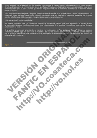 En un segundo me vi asaltada por las posibles razones que la habían traído a mí nuevamente. Di varios pasos en
círculos, abrazándome a mí misma, sin saber qué hacer. Violeta, por el contrario, observaba con detalle todo lo que
había dispuesto para la cena. Supuse que estaría preguntándose por el misterioso invitado que se sentaría delante
del servicio extra.
Toda pregunta quedó relegada a mejores tiempos cuando el timbre de la puerta volvió a sonar con estridencia. Yo
estaba en mitad del salón, observando a Violeta, embrujada una vez más por su presencia. Sabía que era mi deber
atender a la llamada del timbre, pero mis piernas se negaron a complacerme.
–¿No vas a abrir? –me preguntó ella.
Sin esperar respuesta, casi tan convencida como yo de que estaba clavada en el sitio, se dirigió a la entrada y abrió
la portezuela. No pude ver el rostro de Diego, pero estaba segura de la absoluta expresión de sorpresa que debía de
señalarse en su cara.

V
FA ER
ht
N SI
tp F Ó
:// IC N
V
ht O E O
tp .c N RI
:// os ES G
vo a P IN
.h te AÑ AL
ol ca O ,
.e .c L
s o
m

Oí a Violeta presentarse, anunciando su nombre y a continuación un "soy amiga de Jimena". Diego se presentó
asimismo y añadió algo así como que la recordaba de aquella ocasión con motivo de las fiestas. Violeta concordó
con él y dio un paso atrás para indicarle así que podía pasar. Fue entonces cuando pude reaccionar. Me deshice del
delantal y salí a recibirle.

Sigue -->

 