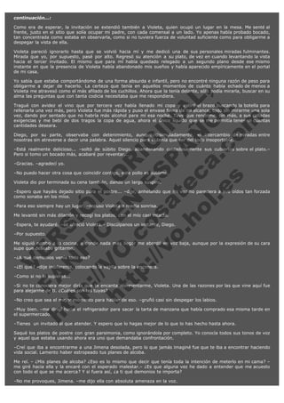 continuación...:
Como era de esperar, la invitación se extendió también a Violeta, quien ocupó un lugar en la mesa. Me senté al
frente, justo en el sitio que solía ocupar mi padre, con cada comensal a un lado. Yo apenas había probado bocado,
tan concentrada como estaba en observarla, como si no tuviera fuerza de voluntad suficiente como para obligarme a
despegar la vista de ella.
Violeta pareció
Mirada que yo,
hacia el tercer
instante en que
de mi casa.

ignorarlo hasta que se volvió hacia mí y me dedicó una de sus personales miradas fulminantes.
por supuesto, pasé por alto. Regresó su atención a su plato, de vez en cuando levantando la vista
invitado. El mismo que para mí había quedado relegado a un segundo plano desde ese mismo
la presencia de Violeta había abandonado mis sueños y había aparecido empíricamente en el portal

V
FA ER
ht
N SI
tp F Ó
:// IC N
V
ht O E O
tp .c N RI
:// os ES G
vo a P IN
.h te AÑ AL
ol ca O ,
.e .c L
s o
m

Yo sabía que estaba comportándome de una forma absurda e infantil, pero no encontré ninguna razón de peso para
obligarme a dejar de hacerlo. La certeza que tenía en aquellos momentos de cuánto había echado de menos a
Violeta me atravesó como el más afilado de los cuchillos. Ahora que la tenía delante, sólo podía mirarla, buscar en su
alma las preguntas que con tanta codicia necesitaba que me respondiera.
Tragué con avidez el vino que por tercera vez había llenado mi copa y estiré el brazo buscando la botella para
rellenarla una vez más, pero Violeta fue más rápida y puso el envase fuera de mi alcance, todo sin mirarme una sola
vez, dando por sentado que no habría más alcohol para mí esa noche. Tuve que rendirme, sin más, a sus calladas
exigencias y me bebí de dos tragos la copa de agua, ahora el único líquido que se me permitía tener en cuantas
cantidades deseara.
Diego, por su parte, observaba con detenimiento, aunque disimuladamente, el intercambio de miradas entre
nosotras sin atreverse a decir una palabra. Aquel silencio para él tenía que ser del todo insoportable.
–Está realmente delicioso... –soltó de súbito Diego, abandonando cuidadosamente sus cubiertos sobre el plato.–
Pero si tomo un bocado más, acabaré por reventar...
–Gracias. –agradecí yo.

–No puedo hacer otra cosa que coincidir contigo, este pollo es sublime.
Violeta dio por terminada su cena también, dando un largo suspiro.

–Espero que hayáis dejado sitio para el postre... –dije, anhelando que mi voz no pareciera a sus oídos tan forzada
como sonaba en los míos.
–Para eso siempre hay un lugar. –repuso Violeta a media sonrisa.

Me levanté sin más dilación y recogí los platos, con el mío casi intacto.

–Espera, te ayudaré. –se ofreció Violeta.– Discúlpanos un instante, Diego.
–Por supuesto.

Me siguió rumbo a la cocina, a donde nada más llegar me abordó en voz baja, aunque por la expresión de su cara
supe que deseaba gritarme.
–¿A qué demonios venía todo eso?

–¿El qué? –dije indiferente, colocando la vajilla sobre la encimera.
–Como si no lo supieras...  

–Si no te conociera mejor diría que te encanta atormentarme, Violeta. Una de las razones por las que vine aquí fue
para alejarme de ti. ¿Cuáles son las tuyas?
–No creo que sea el mejor momento para hablar de eso. –gruñó casi sin despegar los labios.

–Muy bien. –me dirigí hacia el refrigerador para sacar la tarta de manzana que había comprado esa misma tarde en
el supermercado.
–Tienes  un invitado al que atender. Y espero que lo hagas mejor de lo que lo has hecho hasta ahora.

Saqué los platos de postre con gran parsimonia, como ignorándola por completo. Yo conocía todos sus tonos de voz
y aquel que estaba usando ahora era uno que demandaba confrontación.
–Creí que iba a encontrarme a una Jimena desolada, pero lo que jamás imaginé fue que te iba a encontrar haciendo
vida social. Lamento haber estropeado tus planes de alcoba.
Me reí. – ¿Mis planes de alcoba? ¿Eso es lo mismo que decir que tenía toda la intención de meterlo en mi cama? –
me giré hacia ella y la encaré con el esperado malestar.– ¿Es que alguna vez he dado a entender que me acuesto
con todo el que se me acerca? Y si fuera así, ¿a ti qué demonios te importa?
–No me provoques, Jimena. –me dijo ella con absoluta amenaza en la voz.

 