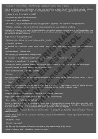 –Aparta de mi camino, Violeta. –la enfrenté yo, cargada con los tres platos de postre.
Hizo lo que le demandé, echándose a un lado para permitirme el paso. Yo salí con la cabeza bien alta y con una
sonrisa ensayada previamente. Diego nos esperaba sentado en la misma posición, jugando con la servilleta.
–Te gusta la tarta de manzana, ¿verdad?
–En realidad soy alérgico a las manzanas...
Lo miré atónita y lo vi sonreírme.
–Era broma... –repuso alzando los brazos para coger uno de los platos.– Me encanta la tarta de manzana.
–Me habías asustado... –dije con el alivio de haber descubierto que todo había sido una burla.  

V
FA ER
ht
N SI
tp F Ó
:// IC N
V
ht O E O
tp .c N RI
:// os ES G
vo a P IN
.h te AÑ AL
ol ca O ,
.e .c L
s o
m

Violeta tomó su asiento y su ración de postre también, partiendo el pequeño trozo de tarta en múltiples pedazos más
pequeños aún con el tenedor.  El silencio volvió a hacer acto de aparición y luché en mi interior por encontrar algo
que decir que resultase adecuado.
Diego me alivió de esa pesada carga.

–Me alegro mucho de que me hayas invitado a cenar, Jimena.
–Yo también me alegro.

–La próxima vez la invitación correrá de mi cuenta... Hay un restaurante italiano muy bueno a pocos kilómetros de
aquí.
–Sería estupendo... –dije sin más.

–Por supuesto, tú también estás invitada Violeta.

Ella no aceptó ni desdeñó la proposición, simplemente se limitó a sonreírle con brevedad.
–¿Qué tal te va todo, Diego? –le preguntó.

Yo comencé a engullir mi tarta a pesar de que no tenía gana alguna de comerla, pero eso me mantenía ocupada.
–Muy bien, gracias. Por ahora las cosas me van bastante bien...
–Tienes suerte entonces... –añadió la azafata.
–Supongo.

Una breve pausa en la que los tres seguimos tomando el postre antes de que Diego decidiera romper el silencio
nuevamente.
–¿Y Felipe?

Violeta y yo levantamos la vista del plato con celeridad y lo miramos. Diego pareció tragar con algo de dificultad,
como si se hubiera dado cuenta de que había pronunciado una palabra maldita en aquella mesa.
O algo así.

–Felipe se casa dentro de unos meses... –anuncié yo.– Increíble,  pero cierto.
Diego pareció entender que mi hermano se iba a casar, pero no con Violeta.
–Oh... –exclamó, un tanto avergonzado aún.

Violeta se tapó la boca con la servilleta, fingiendo que se limpiaba las comisuras de los labios, pero sólo yo fui
consciente de que lo que realmente quería tapar era una sonrisilla. Lo cierto es que la expresión de Diego había sido
de lo más cómico, y si a eso le añadimos el tono grana que ahora cubría sus mejillas...
–¿Sabes si seguirá lloviendo durante los próximos días? –le pregunté yo, haciendo esfuerzos porque volviera a
sentirse cómodo.
–En esta época suele ser así. Llueve con intensidad, aunque intermitentemente. Así que seguro que habrá algún día
soleado que otro.
–Estupendo. –añadí.
–¿Piensas ir de pesca?
–No. Sólo era por curiosidad. Odio estar encerrada en esta casa por culpa de las lluvias.
–Ahora ya no estás sola... –añadió él.– No será tan malo...

 