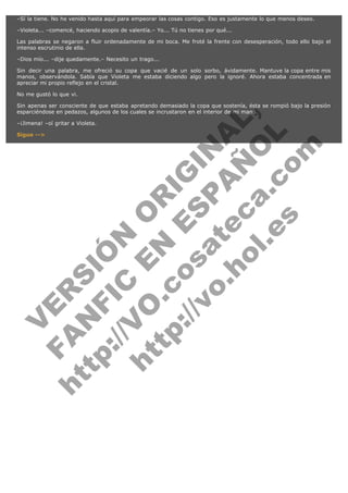 –Sí la tiene. No he venido hasta aquí para empeorar las cosas contigo. Eso es justamente lo que menos deseo.
–Violeta... –comencé, haciendo acopio de valentía.– Yo... Tú no tienes por qué...
Las palabras se negaron a fluir ordenadamente de mi boca. Me froté la frente con desesperación, todo ello bajo el
intenso escrutinio de ella.
–Dios mío... –dije quedamente.– Necesito un trago...
Sin decir una palabra, me ofreció su copa que vacié de un solo sorbo, ávidamente. Mantuve la copa entre mis
manos, observándola. Sabía que Violeta me estaba diciendo algo pero la ignoré. Ahora estaba concentrada en
apreciar mi propio reflejo en el cristal.
No me gustó lo que vi.

V
FA ER
ht
N SI
tp F Ó
:// IC N
V
ht O E O
tp .c N RI
:// os ES G
vo a P IN
.h te AÑ AL
ol ca O ,
.e .c L
s o
m

Sin apenas ser consciente de que estaba apretando demasiado la copa que sostenía, ésta se rompió bajo la presión
esparciéndose en pedazos, algunos de los cuales se incrustaron en el interior de mi mano.
–¡Jimena! –oí gritar a Violeta.
Sigue -->

 