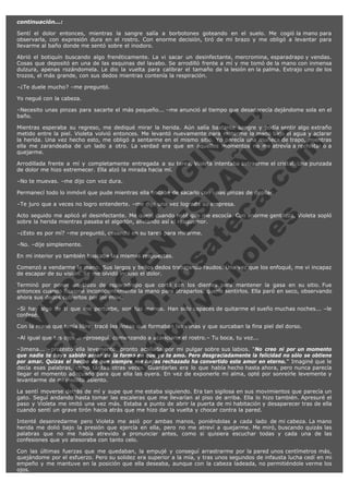 continuación...:
Sentí el dolor entonces, mientras la sangre salía a borbotones goteando en el suelo. Me cogió la mano para
observarla, con expresión dura en el rostro. Con enorme decisión, tiró de mi brazo y me obligó a levantar para
llevarme al baño donde me sentó sobre el inodoro.
Abrió el botiquín buscando algo frenéticamente. La vi sacar un desinfectante, mercromina, esparadrapo y vendas.
Cosas que depositó en una de las esquinas del lavabo. Se arrodilló frente a mí y me tomó de la mano con inmensa
dulzura, apenas rozándomela. Le dio la vuelta para calibrar el tamaño de la lesión en la palma. Extrajo uno de los
trozos, el más grande, con sus dedos mientras contenía la respiración.
–¿Te duele mucho? –me preguntó.
Yo negué con la cabeza.

V
FA ER
ht
N SI
tp F Ó
:// IC N
V
ht O E O
tp .c N RI
:// os ES G
vo a P IN
.h te AÑ AL
ol ca O ,
.e .c L
s o
m

–Necesito unas pinzas para sacarte el más pequeño... –me anunció al tiempo que desaparecía dejándome sola en el
baño.
Mientras esperaba su regreso, me dediqué mirar la herida. Aún salía bastante sangre y podía sentir algo extraño
metido entre la piel. Violeta volvió entonces. Me levantó nuevamente para meterme la mano bajo el agua y aclarar
la herida. Una vez hecho esto, me obligó a sentarme en el mismo sitio. Yo parecía una muñeca de trapo, mientras
ella me zarandeaba de un lado a otro. La verdad era que en aquellos momentos no me atrevía a rechistar o a
quejarme.
Arrodillada frente a mí y completamente entregada a su tarea, Violeta intentaba extraerme el cristal. Una punzada
de dolor me hizo estremecer. Ella alzó la mirada hacia mí.
–No te muevas. –me dijo con voz dura.

Permanecí todo lo inmóvil que pude mientras ella trataba de sacarlo con unas pinzas de depilar.
–Te juro que a veces no logro entenderte. –me dijo una vez lograda su empresa.

Acto seguido me aplicó el desinfectante. Me quejé cuando noté que me escocía. Con enorme gentileza, Violeta sopló
sobre la herida mientras pasaba el algodón, aliviando así el resquemor.
–¿Esto es por mí? –me preguntó, cesando en su tarea para mirarme.
–No. –dije simplemente.

En mi interior yo también buscaba las mismas respuestas.

Comenzó a vendarme la mano. Sus largos y bellos dedos trabajando raudos. Una vez que los enfoqué, me vi incapaz
de escapar de su visión. Se me olvidó incluso el dolor.
Terminó por poner un trozo de esparadrapo que cortó con los dientes para mantener la gasa en su sitio. Fue
entonces cuando flexioné inconscientemente la mano para atraparlos, quería sentirlos. Ella paró en seco, observando
ahora sus dedos cubiertos por los míos.
–Si hay algo de ti que me perturbe, son tus manos. Han sido capaces de quitarme el sueño muchas noches... –le
confesé.
Con la mano que tenía libre, tracé las líneas que formaban las venas y que surcaban la fina piel del dorso.
–Al igual que tus ojos... –proseguí, comenzando a acariciarle el rostro.– Tu boca, tu voz...

–Jimena... –protestó ella levemente, pronto acallada por mi pulgar sobre sus labios. "No creo ni por un momento
que nadie te haya sabido amar de la forma en que yo te amo. Pero desgraciadamente la felicidad no sólo se obtiene
por amar. Quizás el hecho de que siempre me hayas rechazado ha convertido este amor en eterno." Imaginé que le
decía esas palabras, como tantas otras veces. Guardarlas era lo que había hecho hasta ahora, pero nunca parecía
llegar el momento adecuado para que ella las oyera. En vez de exponerle mi alma, opté por sonreírle levemente y
levantarme de mi insólito asiento.  
La sentí moverse detrás de mí y supe que me estaba siguiendo. Era tan sigilosa en sus movimientos que parecía un
gato. Seguí andando hasta tomar las escaleras que me llevarían al piso de arriba. Ella lo hizo también. Apresuré el
paso y Violeta me imitó una vez más. Estaba a punto de abrir la puerta de mi habitación y desaparecer tras de ella
cuando sentí un grave tirón hacia atrás que me hizo dar la vuelta y chocar contra la pared.
Intenté desenredarme pero Violeta me asió por ambas manos, poniéndolas a cada lado de mi cabeza. La mano
herida me dolió bajo la presión que ejercía en ella, pero no me atreví a quejarme. Me miró, buscando quizás las
palabras que no me había atrevido a pronunciar antes, como si quisiera escuchar todas y cada una de las
confesiones que yo atesoraba con tanto celo.
Con las últimas fuerzas que me quedaban, la empujé y conseguí arrastrarme por la pared unos centímetros más,
quejándome por el esfuerzo. Pero su solidez era superior a la mía, y tras unos segundos de infausta lucha cedí en mi
empeño y me mantuve en la posición que ella deseaba, aunque con la cabeza ladeada, no permitiéndole verme los
ojos.

 