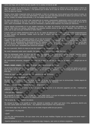 como una hoja, sino el hecho de que aquello me lo estaba brindando a mí.
Sentí que tiraba de la abertura de mi pantalón, haciendo que los botones se soltaran por sí solos hasta el último de
ellos. Mi presión arterial se disparó, y me pareció que el techo de la casa se movía en forma de espiral, por lo que
cerré los ojos con fuerza.
Muchas veces había imaginado estar en tal situación, si bien es verdad que nunca pensé que sería sobre el suelo, en
mitad de un pasillo, con prisa mal disimulada y el ardor de quien está descubriendo el placer por primera vez. Pero
así era, Violeta me estaba descubriendo, y yo me estaba desvelando a ella.
Su mano se adentró en el rincón más reservado de mi cuerpo, presionando rígidamente contra mi piel por el escaso
espacio que permitía la tela de mis vaqueros. Aún así, se abrió paso a contracorriente, acariciando el inicio de mi
sexo. Gemí inconsolable. Mi deseo crecía por momentos y apenas podía soportar mis ansias por liberarme.

V
FA ER
ht
N SI
tp F Ó
:// IC N
V
ht O E O
tp .c N RI
:// os ES G
vo a P IN
.h te AÑ AL
ol ca O ,
.e .c L
s o
m

Violeta seguía concentrada en lo que estaba haciendo, sin dejar de mirarme a los ojos, sin decir una palabra. Yo
bajé la vista hacia sus pechos, percibiendo sus pezones erectos contra la tela de su sujetador. Eso casi me hace
gritar, por lo que tuve que morderme el labio inferior.
Cuando sentí sus dedos deslizarse dentro de mí, fui capaz de saborear mi propia sangre al morder exageradamente
el labio cuando me atravesó. Violeta cerró los ojos e inspiró con fuerza cuando comenzó a mover los dígitos
pausadamente.
Mis pantalones seguían negándole espacio, por lo que se incorporó y me los bajó junto con mi ropa interior hasta las
rodillas. Yo abrí las piernas entonces todo lo que pude, invitándola, deseándola. No me hizo esperar esta vez. Volvió
a entrar en mí, ahondándome, atravesándome. Mis caderas comenzaron a moverse a su ritmo. Pero yo quería algo
más. La alcancé, intentando llegar hasta la abertura de su pantalón. Yo quería darle todo lo que me estaba dando a
mí, era lo único que  necesitaba para sentirme colmada.
No me lo permitió. Retiró mi mano en las dos ocasiones en las que lo intenté.

Me rendí, deseando poder parar aquello. De repente ya no era lo que deseaba. No lo era.

Pero fue demasiado tarde. El ritmo que llevaban mis caderas a ese punto era imparable. Intentó besarme cuando
notó que me acercaba al orgasmo, pero se lo impedí. Ella me arrebataría un placer que yo era incapaz de retener
ya, pero en modo alguno le daría algo más de mí.
Me convulsioné entonces, ahogando los gritos de éxtasis. Apreté las mandíbulas, el sabor de la sangre aún en mi
boca.
Sangre, sangre, sangre... me repetí. Mi sangre estaba envenenada de Violeta.

Le así de la muñeca con fuerza y la obligué a salir de mí bruscamente. Me subí los pantalones tan rápido que parecía
que la vida se me iba en ello. Me erguí, buscando mi jersey, de repente demasiado avergonzada de mi desnudez
ante ella.
Violeta se irguió también, sin entender mi repentino cambio de humor.
–Pensé que era lo que deseabas.

De todas las cosas que podía haber dicho, aquella era la que más esperaba que no pronunciase. Violeta seguía sin
entender nada. Y ahora yo estaba segura de que ni siquiera quería intentarlo.
Me giré como una pantera rabiosa hacia ella, abrigo en mano.

–Quería que hiciéramos el amor, Violeta, no que me follaras como si te estuviera pagando por ello. –mastiqué las
palabras con irritación.
–¿De qué estás hablando?

Me pregunté si realmente no tenía idea de lo que había hecho o es que me estaba tomando el pelo. Lo único que
sabía era que la visión de su pecho me seguía perturbando demasiado.
–Por el amor de Dios, ¡vístete!–le ordené.

Me coloqué el abrigo y me quedé en el sitio, dándole la espalda, sin saber qué hacer. Irme, quedarme, decirle una
vez más cuánto daño me había hecho... Sus palabras interrumpieron mis cavilaciones.
–Si he hecho algo mal, lo siento. Pero tú no me diste ninguna señal de que parara...
–¿Disfrutaste? –le pregunté.
–¿Qué?
–Lo has oído perfectamente. ¿Es que acaso eres una de esas malditas frígidas que son incapaces de sentir nada? –
ladré enfadada.
–Quería centrarme en ti... –comenzó a explicarme algo insegura, casi como si sintiera vergüenza.

 